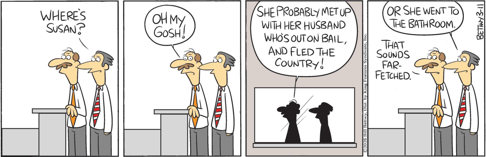 Animation OCR: WHERE'S SUSAN? ???? GOSH! SHE PROBABLY MET UP WITH HER HUSBAND WHO'S OUT ON BAILAND FLED THE COUNTRY! 11 OR SHE WENT TO THE BATHROOM. THAT SOUNDS FAR- FETCHED. ©2026 Bill BettwyIn BETINY 3-11 WHERE'S SUSAN ? ???? GOSH ! SHE PROBABLY MET UP WITH HER HUSBAND WHO'S OUT ON BAILAND FLED THE COUNTRY ! 11 OR SHE WENT TO THE BATHROOM . THAT SOUNDS FAR- FETCHED . © 2026 Bill BettwyDist . by King Features SyndicateIn BETINY 3-11