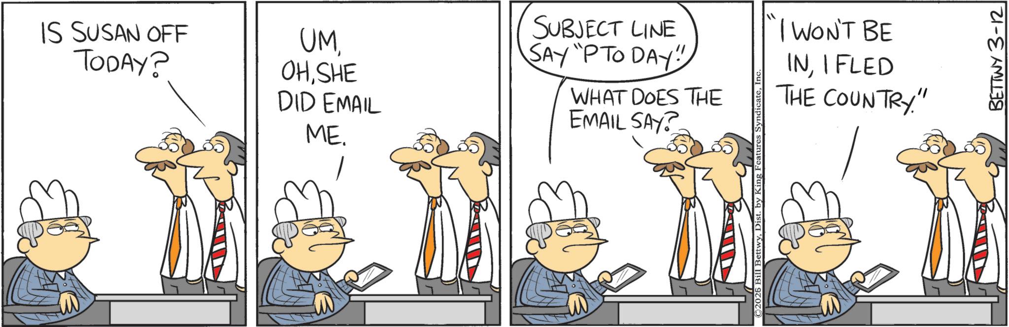 Animated cartoon OCR: IS SUSAN OFF TODAY? UMSHE DID EMAIL ME. SUBJECT LINE SAY "P TO DAY" WHAT DOES THE EMAIL SAY? I WON'T BE INI FLED THE COUNTRY" BETTWY 3-12 IS SUSAN OFF TODAY ? UMSHE DID EMAIL ME . SUBJECT LINE SAY " P TO DAY " WHAT DOES THE EMAIL SAY ? I WON'T BE INI FLED THE COUNTRY " BETTWY 3-12