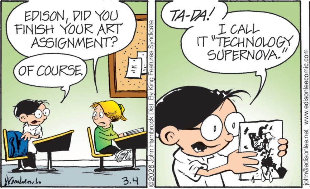 Fictional character OCR: EDISONDID YOU FINISH YOUR ART ASSIGNMENT? OF COURSE. Hanblock 3.4 1111 O2026 John Hambrock Dist. By King Features Syndicate TA-DA! I CALL IT "TECHNOLOGY SUPERNOVA. john@edisonlee.net www.edisonleecomic.com EDISONDID YOU FINISH YOUR ART ASSIGNMENT ? OF COURSE . Hanblock 3.4 1111 O2026 John Hambrock Dist . By King Features Syndicate TA - DA ! I CALL IT " TECHNOLOGY SUPERNOVA . john@edisonlee.net www.edisonleecomic.com