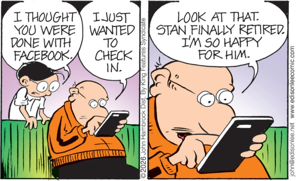 Comic book OCR: I THOUGHT YOU WERE DONE WITH FACEBOOK. I JUST WANTED ?? CHECK IN. 2026 John Hambrock Dist. By King Features Syndicate LOOK AT THAT. STAN FINALLY RETIRED. I'M SO HAPPY FOR HIM. john@edisonlee.net www.edisonleecomic.com I THOUGHT YOU WERE DONE WITH FACEBOOK . I JUST WANTED ?? CHECK IN . 2026 John Hambrock Dist . By King Features Syndicate LOOK AT THAT . STAN FINALLY RETIRED . I'M SO HAPPY FOR HIM . john@edisonlee.net www.edisonleecomic.com
