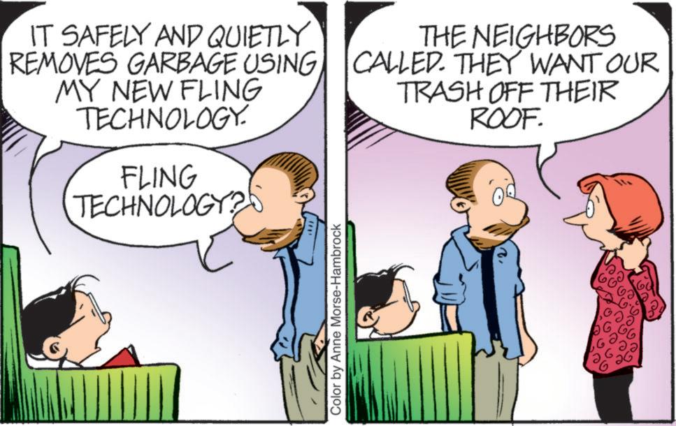 Happiness OCR: IT SAFELY AND QUIETLY REMOVES GARBAGE USING MY NEW FLING TECHNOLOGY. FLING TECHNOLOGY? THE NEIGHBORS CALLED. THEY WANT OUR TRASH OFF THEIR ROOF. Color by Anne Morse-Hambrock 100 IT SAFELY AND QUIETLY REMOVES GARBAGE USING MY NEW FLING TECHNOLOGY . FLING TECHNOLOGY ? THE NEIGHBORS CALLED . THEY WANT OUR TRASH OFF THEIR ROOF . Color by Anne Morse - Hambrock 100