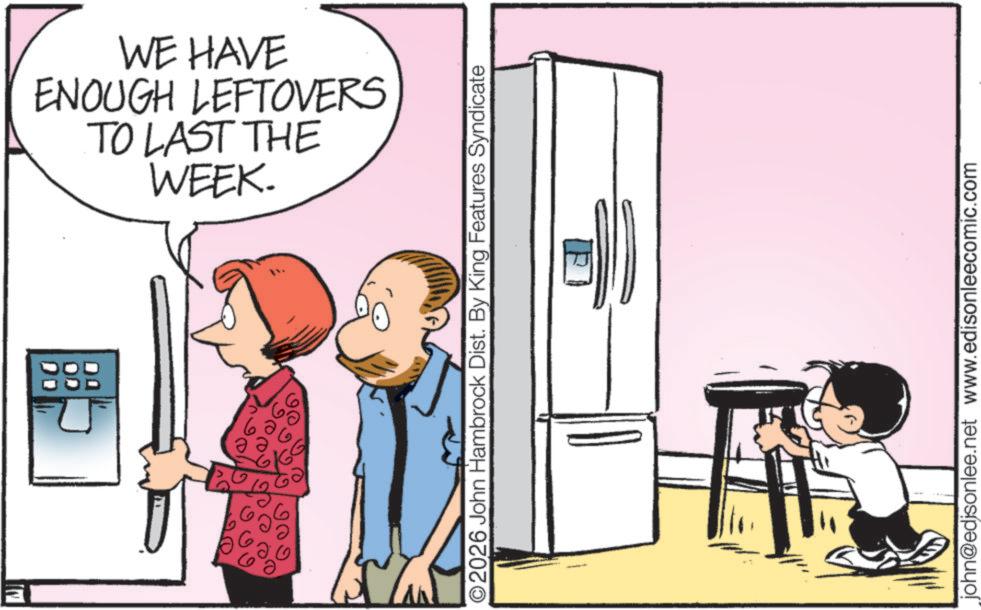 Graphics OCR: E WE HAVE TO LAST THE ENOUGH LEFTOVERS WEEK. 2026 John Hambrock Dist. By King Features Syndicate john@edisonlee.net www.edisonleecomic.com E WE HAVE TO LAST THE ENOUGH LEFTOVERS WEEK . 2026 John Hambrock Dist . By King Features Syndicate john@edisonlee.net www.edisonleecomic.com