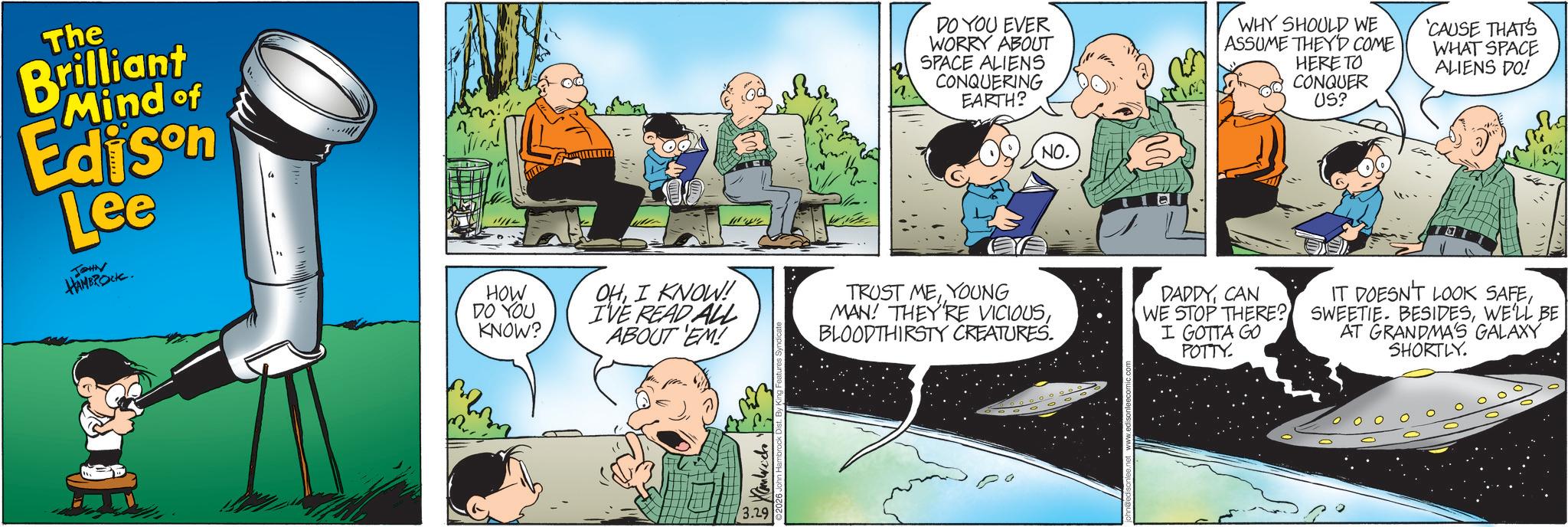 Science OCR: The Brilliant Mind of Edison Lee JOHN HAMBROCK. DO YOU EVER WORRY ABOUT SPACE ALIENS CONQUERING EARTH? WHY SHOULD WE ASSUME THEY'D COME HERE TO CONQUER US? NO. 'CAUSE THAT'S WHAT SPACE ALIENS DO! HOW DO YOU KNOW? OHI KNOW! I'VE READ ALL ABOUT 'EM! TRUST MEYOUNG MAN! THEY'RE VICIOUSBLOODTHIRSTY CREATURES. DADDYCAN WE STOP THERE? I GOTTA GO POTTY. IT DOESN'T LOOK SAFEWE'LL BE AT GRANDMA'S GALAXY SHORTLY. 3.29 The Brilliant Mind of Edison Lee JOHN HAMBROCK . DO YOU EVER WORRY ABOUT SPACE ALIENS CONQUERING EARTH ? WHY SHOULD WE ASSUME THEY'D COME HERE TO CONQUER US ? NO . ' CAUSE THAT'S WHAT SPACE ALIENS DO ! HOW DO YOU KNOW ? OHI KNOW ! I'VE READ ALL ABOUT ' EM ! TRUST MEYOUNG MAN ! THEY'RE VICIOUSBLOODTHIRSTY CREATURES . DADDYCAN WE STOP THERE ? I GOTTA GO POTTY . IT DOESN'T LOOK SAFESWEETIE . BESIDESWE'LL BE AT GRANDMA'S GALAXY SHORTLY . 3.29
