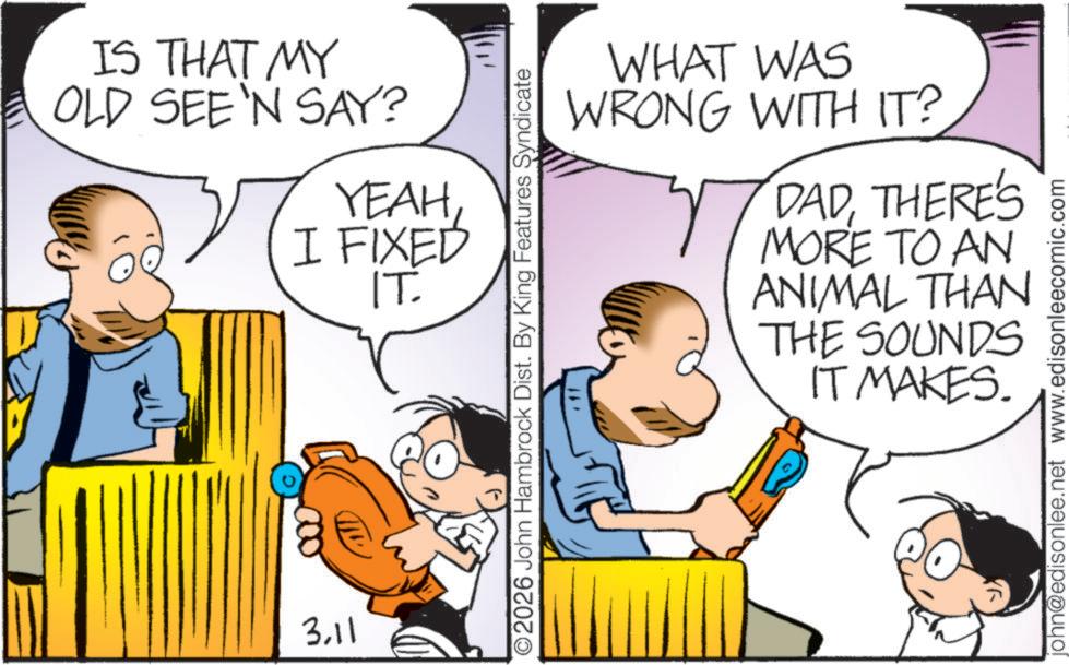 Conversation OCR: IS THAT MY OLD SEE'N SAY? YEAHI FIXED IT. 3.11 2026 John Hambrock Dist. By King Features Syndicate WHAT WAS WRONG WITH IT? DADTHERE'S MORE TO AN ANIMAL THAN THE SOUNDS IT MAKES. john@edisonlee.net www.edisonleecomic.com IS THAT MY OLD SEE'N SAY ? YEAHI FIXED IT . 3.11 2026 John Hambrock Dist . By King Features Syndicate WHAT WAS WRONG WITH IT ? DADTHERE'S MORE TO AN ANIMAL THAN THE SOUNDS IT MAKES . john@edisonlee.net www.edisonleecomic.com