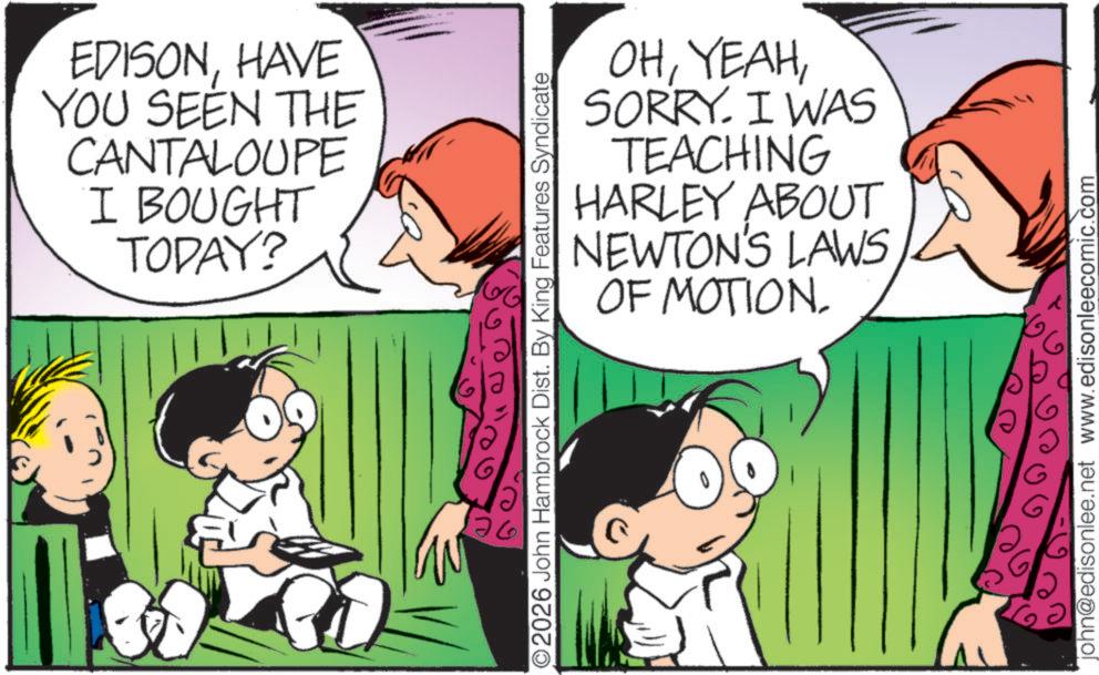 Child OCR: EDISONHAVE YOU SEEN THE CANTALOUPE I BOUGHT TODAY? OHSORRY. I WAS TEACHING HARLEY ABOUT NEWTON'S LAWS OF MOTION. O2026 John Hambrock Dist. By King Features Syndicate ? john@edisonlee.net www.edisonleecomic.com EDISONHAVE YOU SEEN THE CANTALOUPE I BOUGHT TODAY ? OHSORRY . I WAS TEACHING HARLEY ABOUT NEWTON'S LAWS OF MOTION . O2026 John Hambrock Dist . By King Features Syndicate ? john@edisonlee.net www.edisonleecomic.com