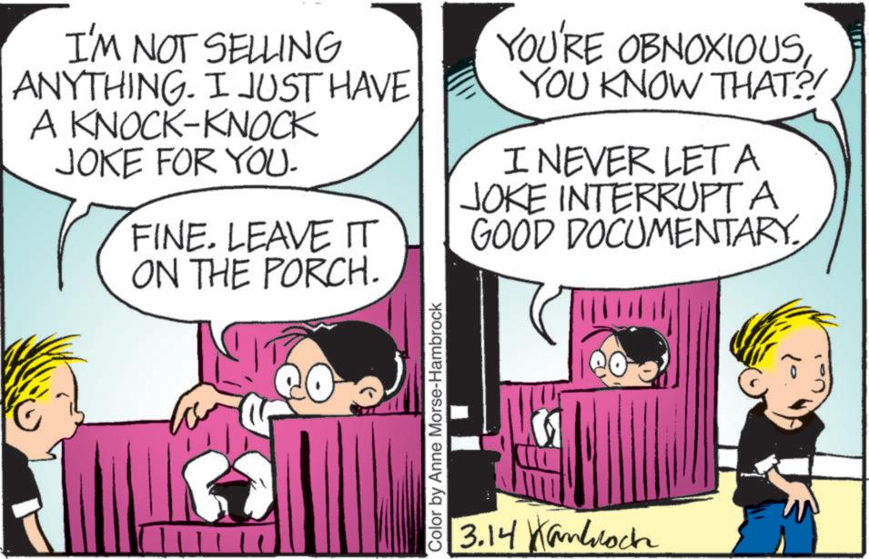Animation OCR: I'M NOT SELLING ANYTHING. I JUST HAVE A KNOCK-KNOCK JOKE FOR YOU. FINE. LEAVE IT YOU'RE OBNOXIOUSYOU KNOW THAT?! I NEVER LET A JOKE INTERRUPT A GOOD DOCUMENTARY. ON THE PORCH. Color by Anne Morse-Hambrock 3.14 Kanoch I'M NOT SELLING ANYTHING . I JUST HAVE A KNOCK - KNOCK JOKE FOR YOU . FINE . LEAVE IT YOU'RE OBNOXIOUSYOU KNOW THAT ?! I NEVER LET A JOKE INTERRUPT A GOOD DOCUMENTARY . ON THE PORCH . Color by Anne Morse - Hambrock 3.14 Kanoch