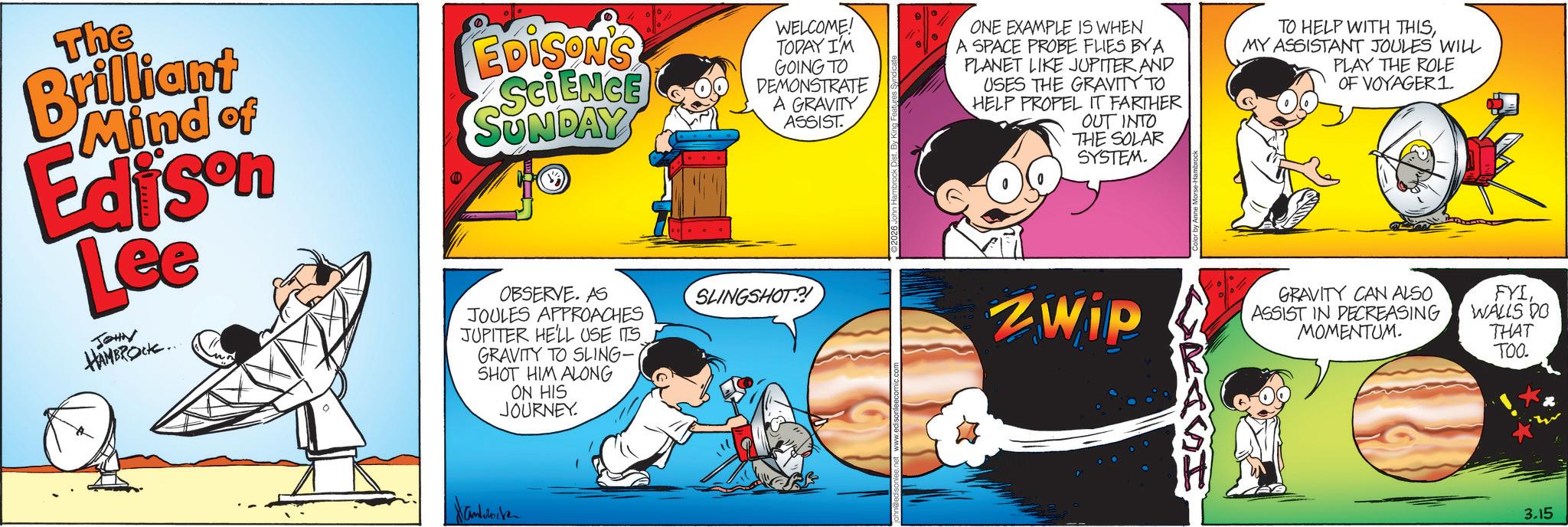 Happiness OCR: The Brilliant Mind of Edison Lee JOHN HAMBROCK.. EDISON'S SCIENCE SUNDAY OBSERVE. AS JOULES APPROACHES JUPITER HE'LL USE ITS GRAVITY TO SLING- SHOT HIM ALONG ON HIS JOURNEY. WELCOME! TODAY I'M GOING TO DEMONSTRATE A GRAVITY ASSIST. SLINGSHOT?! ONE EXAMPLE IS WHEN A SPACE PROBE FLIES BY A PLANET LIKE JUPITER AND USES THE GRAVITY TO HELP PROPEL IT FARTHER OUT INTO THE SOLAR SYSTEM. ZWip TO HELP WITH THISMY ASSISTANT JOULES WILL PLAY THE ROLE OF VOYAGER1. ASSIST IN DECREASING MOMENTUM. GRAVITY CAN ALSO FYIWALLS DO THAT TOO. Hanrocken 3.15 The Brilliant Mind of Edison Lee JOHN HAMBROCK .. EDISON'S SCIENCE SUNDAY OBSERVE . AS JOULES APPROACHES JUPITER HE'LL USE ITS GRAVITY TO SLING- SHOT HIM ALONG ON HIS JOURNEY . WELCOME ! TODAY I'M GOING TO DEMONSTRATE A GRAVITY ASSIST . SLINGSHOT ?! ONE EXAMPLE IS WHEN A SPACE PROBE FLIES BY A PLANET LIKE JUPITER AND USES THE GRAVITY TO HELP PROPEL IT FARTHER OUT INTO THE SOLAR SYSTEM . ZWip TO HELP WITH THISMY ASSISTANT JOULES WILL PLAY THE ROLE OF VOYAGER1 . ASSIST IN DECREASING MOMENTUM . GRAVITY CAN ALSO FYIWALLS DO THAT TOO . Hanrocken 3.15
