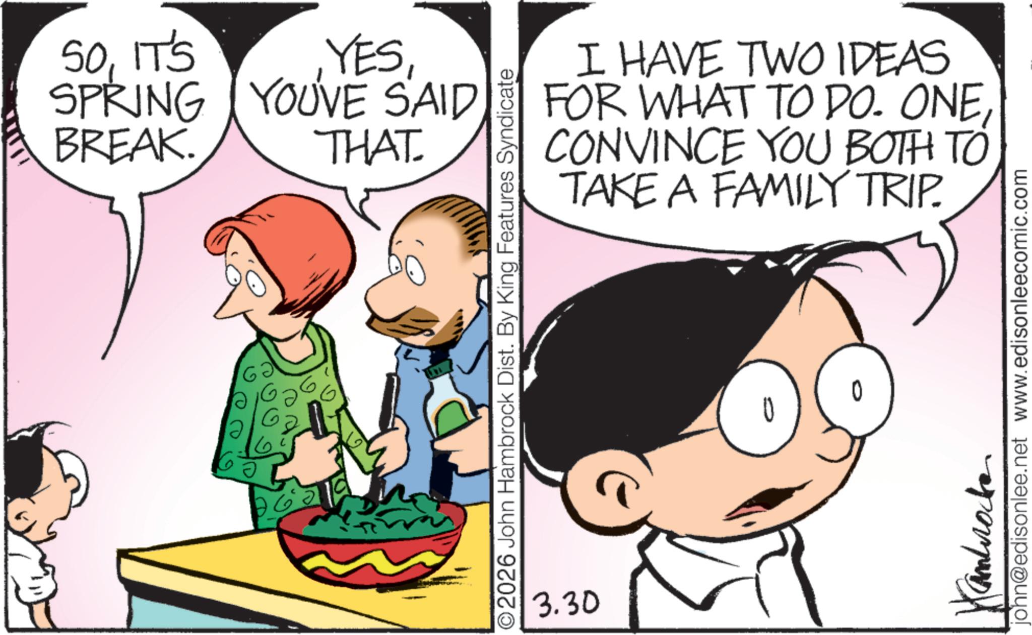 Animation OCR: 50IT'S BREAK. SPRING YOU'VE SAID YESTHAT. I HAVE TWO IDEAS FOR WHAT TO DO. ONECONVINCE YOU BOTH TO TAKE A FAMILY TRIP. O2026 John Hambrock Dist. By King Features Syndicate 3.30 Cambrocke john@edisonlee.net www.edisonleecomic.com 50IT'S BREAK . SPRING YOU'VE SAID YESTHAT . I HAVE TWO IDEAS FOR WHAT TO DO . ONECONVINCE YOU BOTH TO TAKE A FAMILY TRIP . O2026 John Hambrock Dist . By King Features Syndicate 3.30 Cambrocke john@edisonlee.net www.edisonleecomic.com