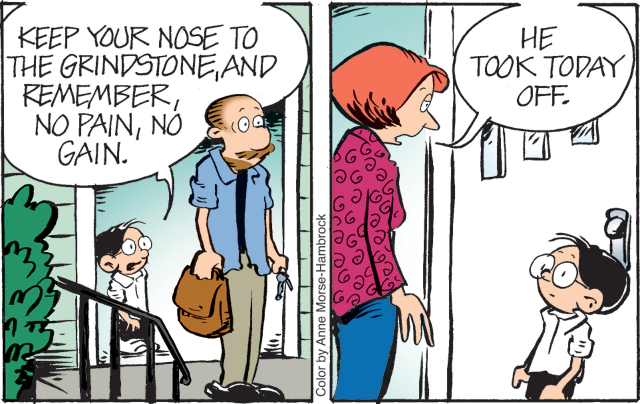 Comic book OCR: 7 KEEP YOUR NOSE TO THE GRINDSTONEAND REMEMBERNO GAIN. HE TOOK TODAY OFF Color by Anne Morse-Hambrock 7 KEEP YOUR NOSE TO THE GRINDSTONEAND REMEMBERNO PAINNO GAIN . HE TOOK TODAY OFF Color by Anne Morse - Hambrock