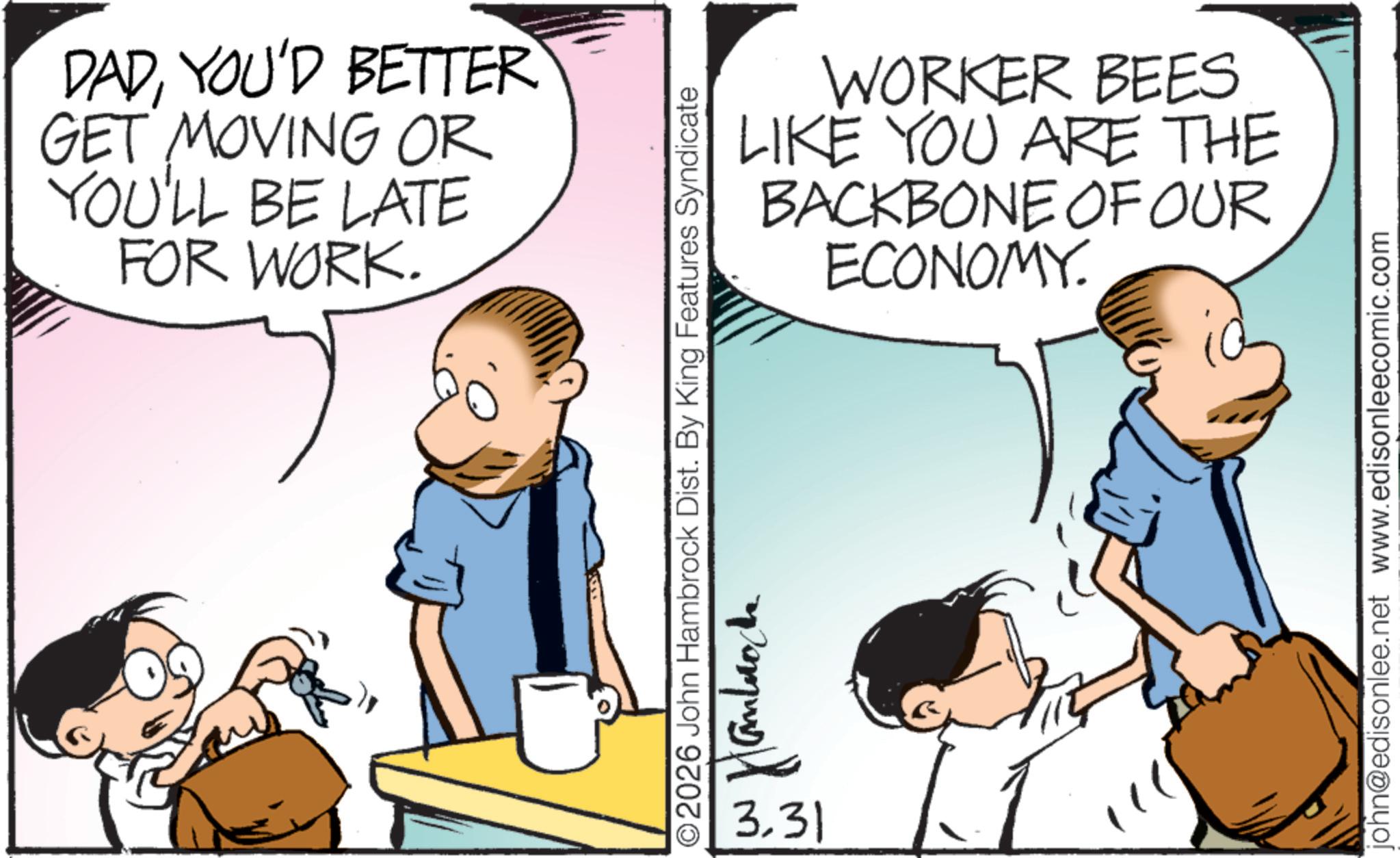 Comic book OCR: DADYOU'D BETTER GET MOVING OR YOU'LL BE LATE FOR WORK. WORKER BEES LIKE YOU ARE THE BACKBONE OF OUR ECONOMY. ©2026 John Hambrock Dist. By King Features Syndicate ??????? 3.31 john@edisonlee.net www.edisonleecomic.com DADYOU'D BETTER GET MOVING OR YOU'LL BE LATE FOR WORK . WORKER BEES LIKE YOU ARE THE BACKBONE OF OUR ECONOMY . © 2026 John Hambrock Dist . By King Features Syndicate ??????? 3.31 john@edisonlee.net www.edisonleecomic.com