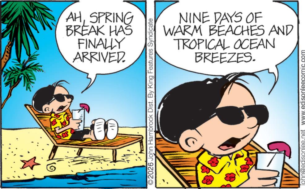 Clip art OCR: AHSPRING BREAK HAS FINALLY ARRIVED. O2026 John Hambrock Dist. By King Features Syndicate NINE DAYS OF WARM BEACHES AND TROPICAL OCEAN BREEZES. john@edisonlee.net www.edisonleecomic.com AHSPRING BREAK HAS FINALLY ARRIVED . O2026 John Hambrock Dist . By King Features Syndicate NINE DAYS OF WARM BEACHES AND TROPICAL OCEAN BREEZES . john@edisonlee.net www.edisonleecomic.com