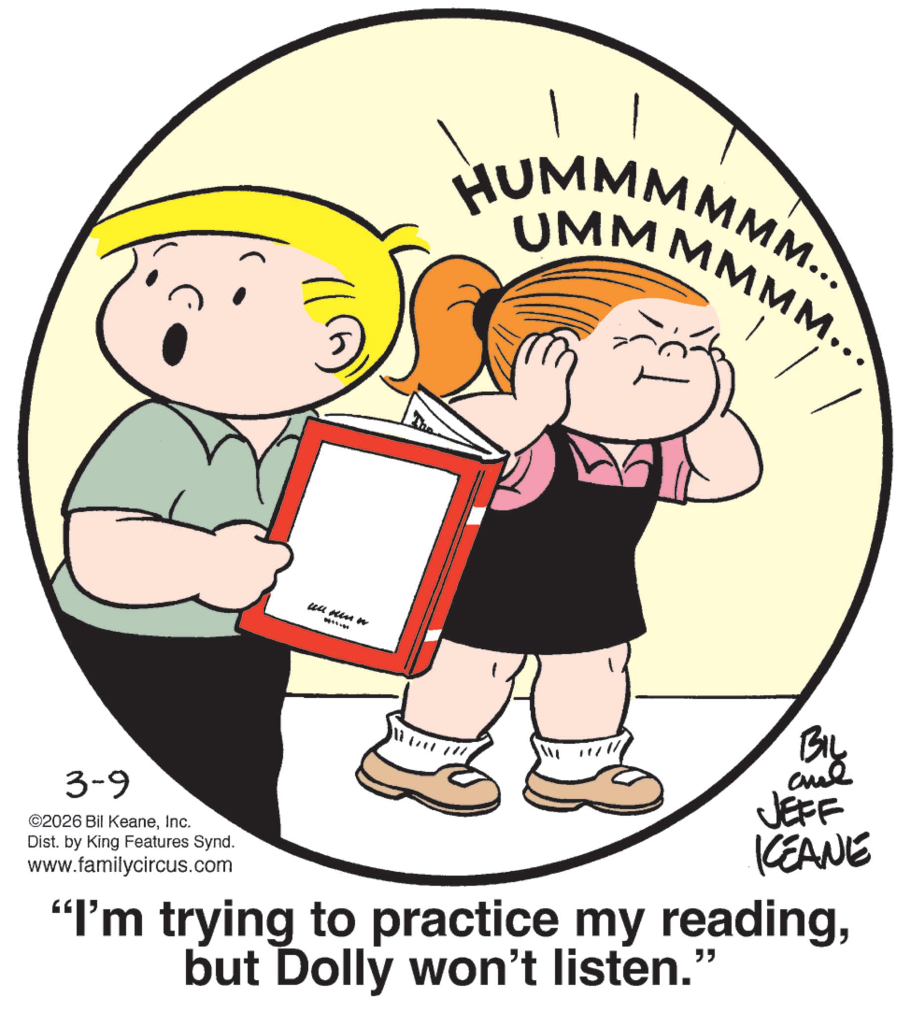 Graphics OCR: C 3-9 ©2026 Bil KeaneInc. Dist. by King Features Synd. www.familycircus.com ull winn HUMMMMMM... UMMMMMM... BIL and JEFF KCEANE "I'm trying to practice my readingbut Dolly won't listen." C 3-9 © 2026 Bil KeaneInc. Dist . by King Features Synd . www.familycircus.com ull winn HUMMMMMM ... UMMMMMM ... BIL and JEFF KCEANE " I'm trying to practice my readingbut Dolly won't listen . "