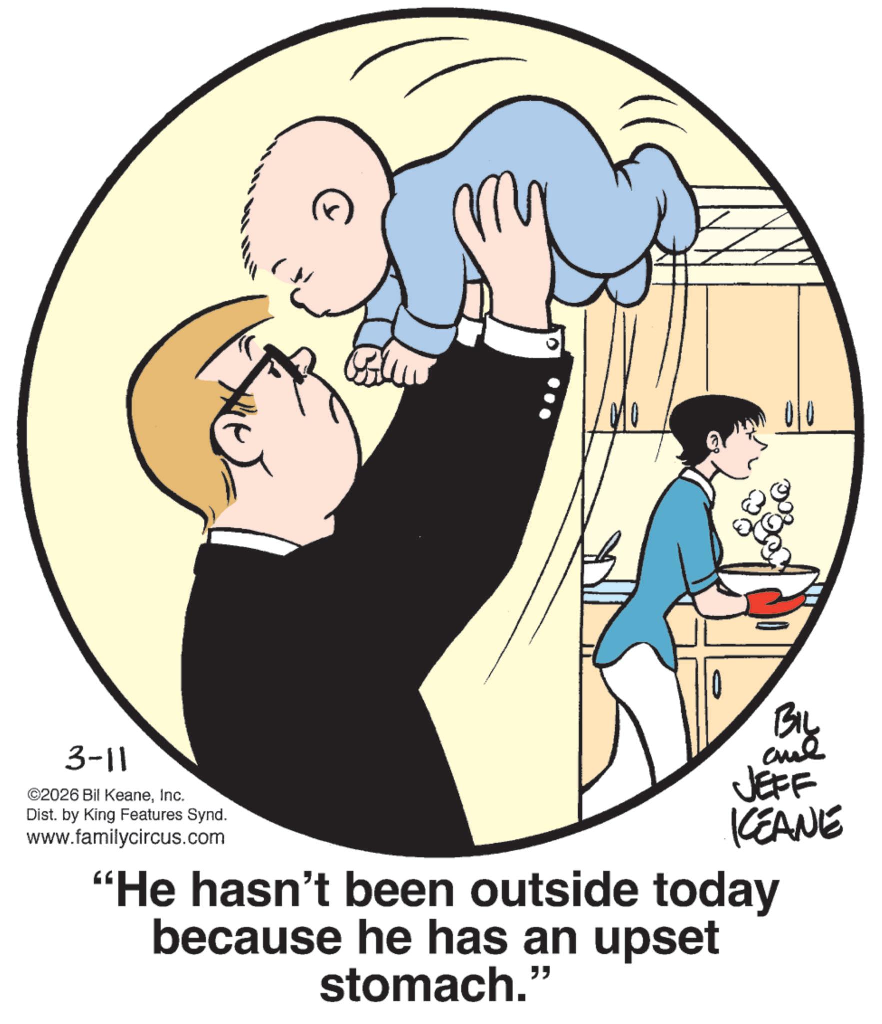 Animation OCR: 3-11 ©2026 Bil KeaneInc. Dist. by King Features Synd. www.familycircus.com BIL JEFF KCEANE "He hasn't been outside today because he has an upset stomach." 3-11 © 2026 Bil KeaneInc. Dist . by King Features Synd . www.familycircus.com BIL JEFF KCEANE " He hasn't been outside today because he has an upset stomach . "