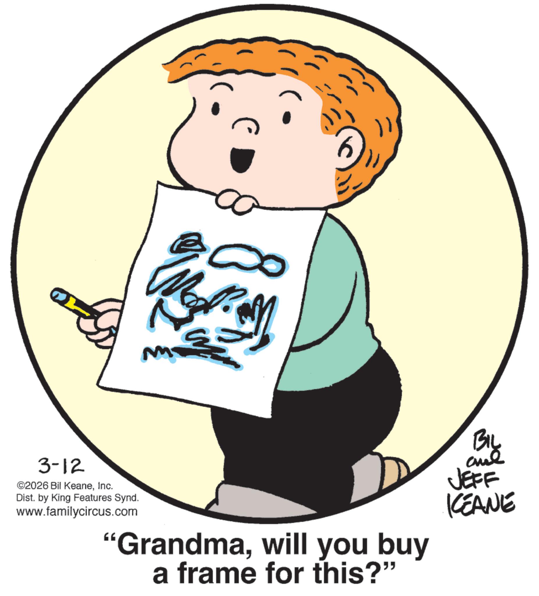 Sketch OCR: M 3-12 ©2026 Bil KeaneInc. Dist. by King Features Synd. www.familycircus.com "Grandmawill you buy a frame for this?" BIL JEFF KEANE M 3-12 © 2026 Bil KeaneInc. Dist . by King Features Synd . www.familycircus.com " Grandmawill you buy a frame for this ? " BIL JEFF KEANE