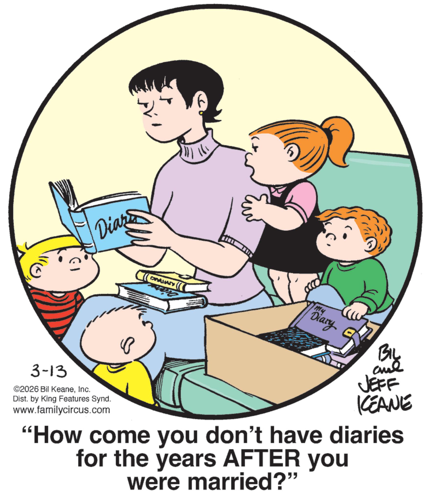 Fiction OCR: 3-13 Diary ©2026 Bil KeaneInc. Dist. by King Features Synd. www.familycircus.com 111 Mu Diary BIL and JEFF KEANE "How come you don't have diaries for the years AFTER you were married?" 3-13 Diary © 2026 Bil KeaneInc. Dist . by King Features Synd . www.familycircus.com 111 Mu Diary BIL and JEFF KEANE " How come you don't have diaries for the years AFTER you were married ? "