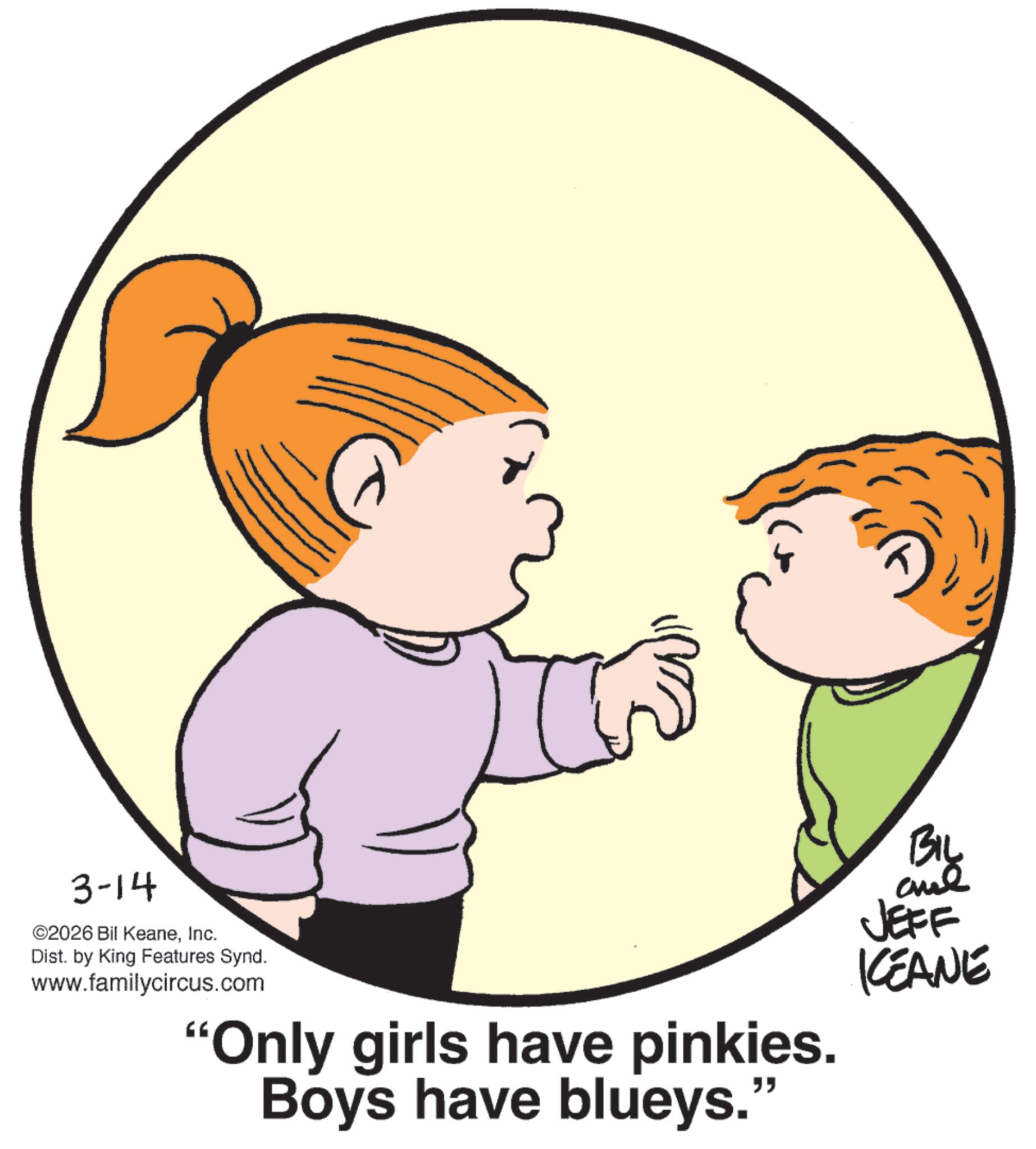 Child OCR: 3-14 ©2026 Bil KeaneInc. Dist. by King Features Synd. www.familycircus.com "Only girls have pinkies. Boys have blueys." BIL JEFF KEANE 3-14 © 2026 Bil KeaneInc. Dist . by King Features Synd . www.familycircus.com " Only girls have pinkies . Boys have blueys . " BIL JEFF KEANE