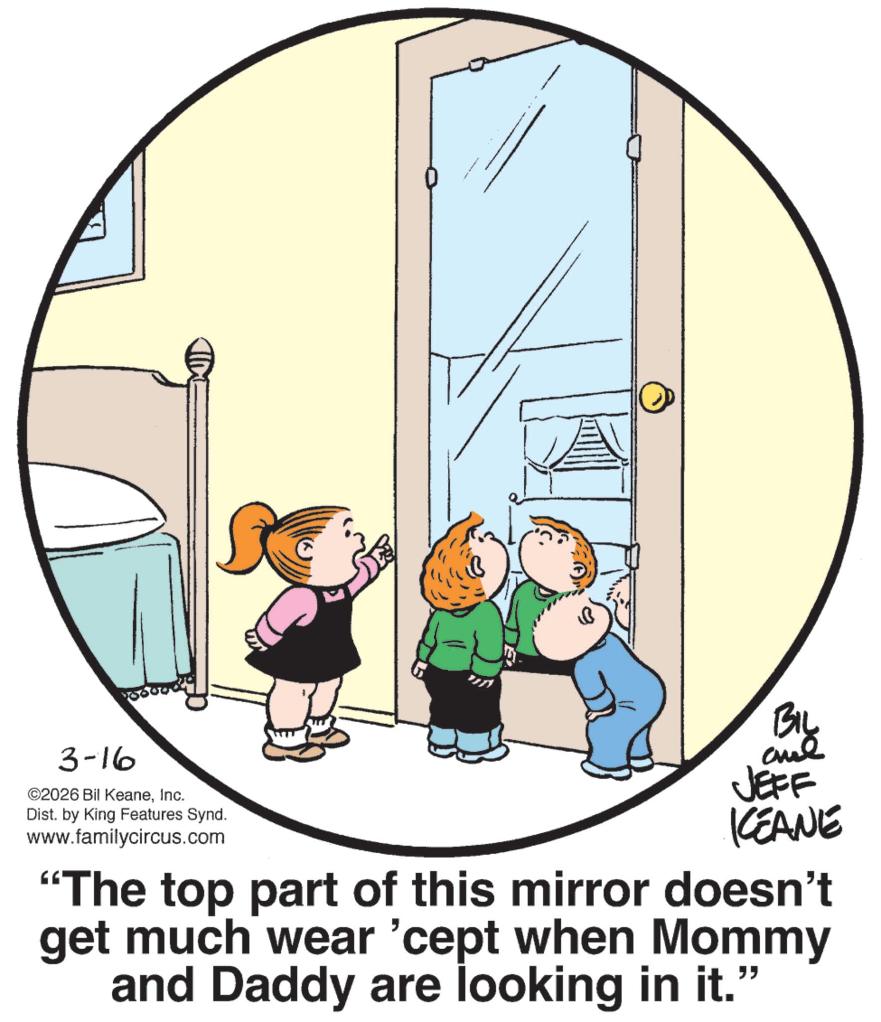 Fiction OCR: 3-16 ©2026 Bil KeaneInc. Dist. by King Features Synd. www.familycircus.com BIL aul JEFF KEANE "The top part of this mirror doesn't get much wear 'cept when Mommy and Daddy are looking in it. " 3-16 © 2026 Bil KeaneInc. Dist . by King Features Synd . www.familycircus.com BIL aul JEFF KEANE " The top part of this mirror doesn't get much wear ' cept when Mommy and Daddy are looking in it . "