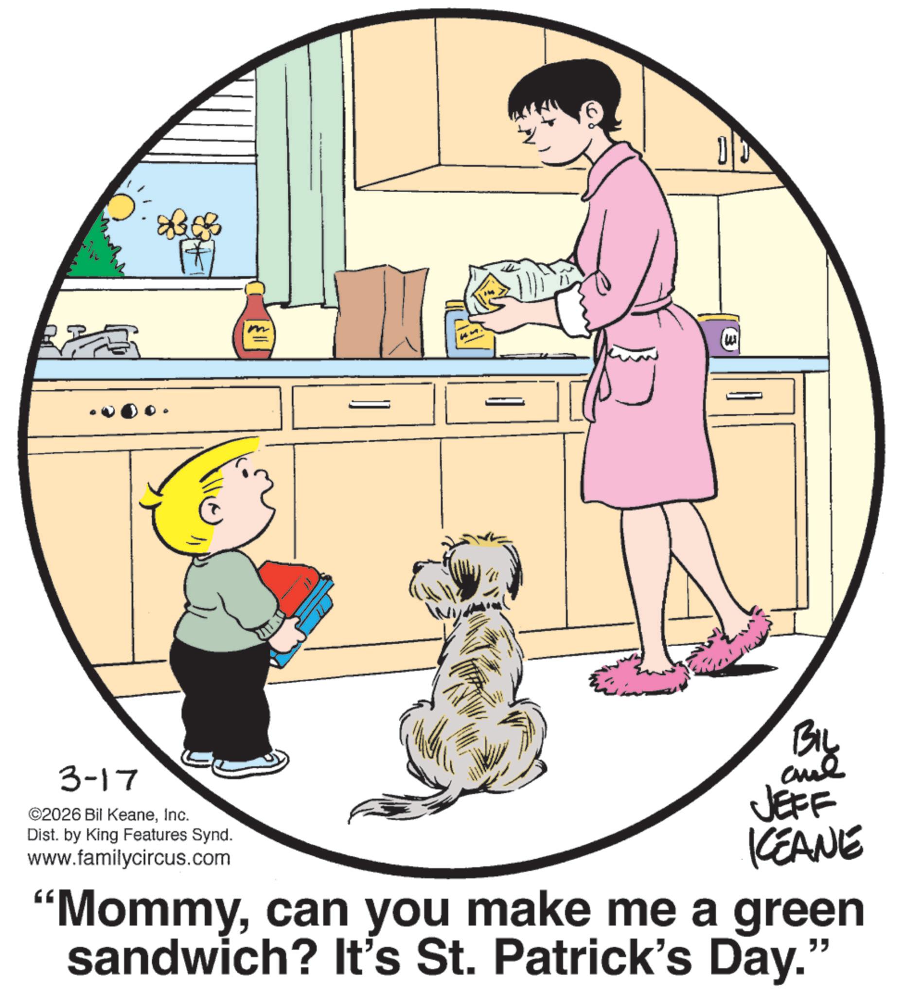 Puppy OCR: 3-17 ©2026 Bil KeaneInc. ? Dist. by King Features Synd. www.familycircus.com BIL JEFF KEANE "Mommycan you make me a green sandwich? It's St. Patrick's Day." 3-17 © 2026 Bil KeaneInc. ? Dist . by King Features Synd . www.familycircus.com BIL JEFF KEANE " Mommycan you make me a green sandwich ? It's St. Patrick's Day . "
