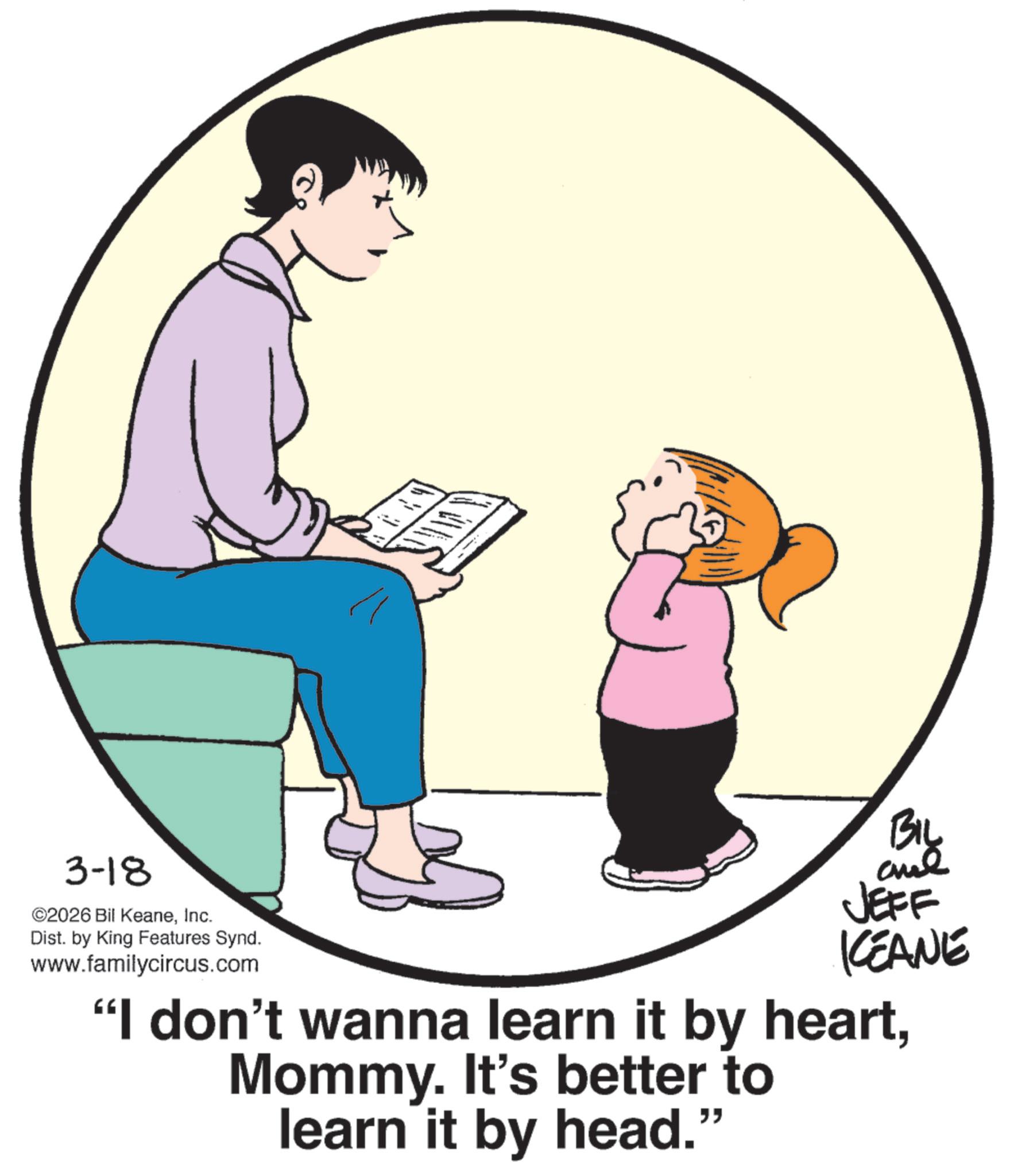 Animation OCR: 3-18 ©2026 Bil KeaneInc. Dist. by King Features Synd. www.familycircus.com BIL JEFF KCEANE "I don't wanna learn it by heartMommy. It's better to learn it by head." 3-18 © 2026 Bil KeaneInc. Dist . by King Features Synd . www.familycircus.com BIL JEFF KCEANE " I don't wanna learn it by heartMommy . It's better to learn it by head . "
