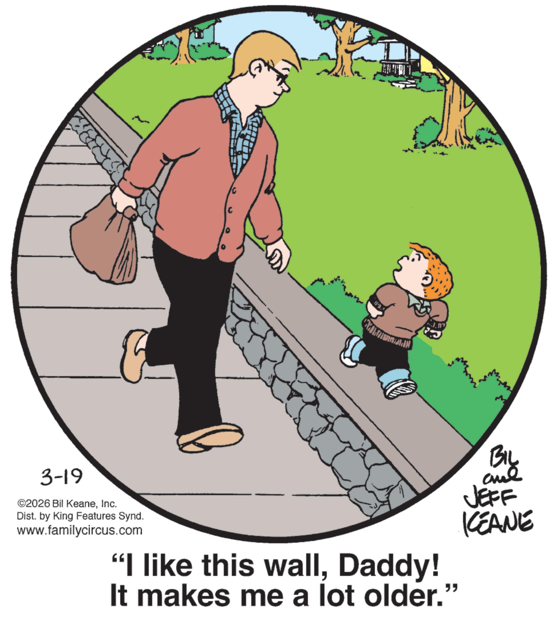 Fiction OCR: 3-19 ©2026 Bil KeaneInc. Dist. by King Features Synd. www.familycircus.com "I like this wallDaddy! It makes me a lot older." BIL JEFF KEANE 3-19 © 2026 Bil KeaneInc. Dist . by King Features Synd . www.familycircus.com " I like this wallDaddy ! It makes me a lot older . " BIL JEFF KEANE