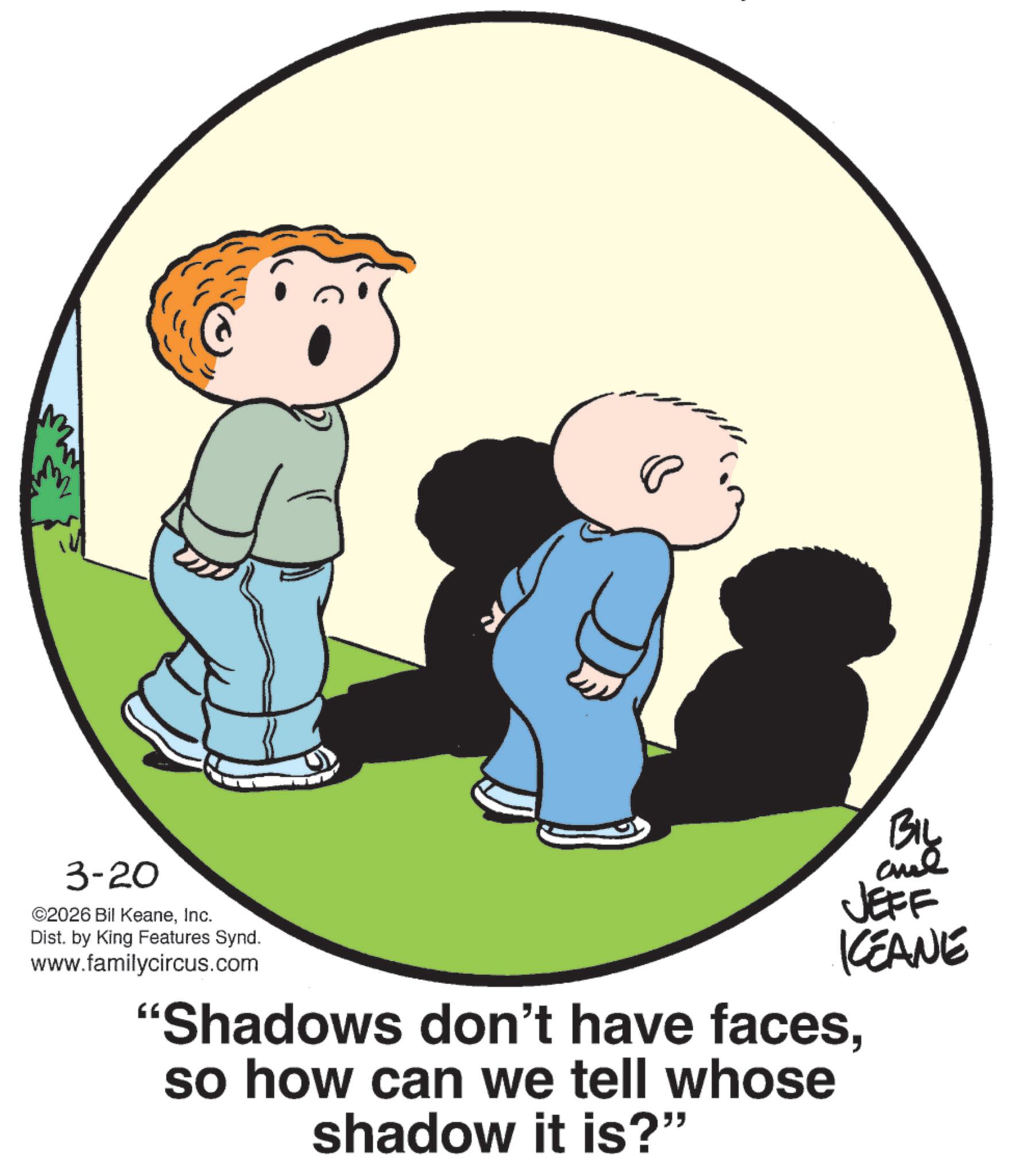 Child OCR: M BIL JEFF KCEANE 3-20 ©2026 Bil KeaneInc. Dist. by King Features Synd. www.familycircus.com "Shadows don't have facesso how can we tell whose shadow it is?" M BIL JEFF KCEANE 3-20 © 2026 Bil KeaneInc. Dist . by King Features Synd . www.familycircus.com " Shadows don't have facesso how can we tell whose shadow it is ? "