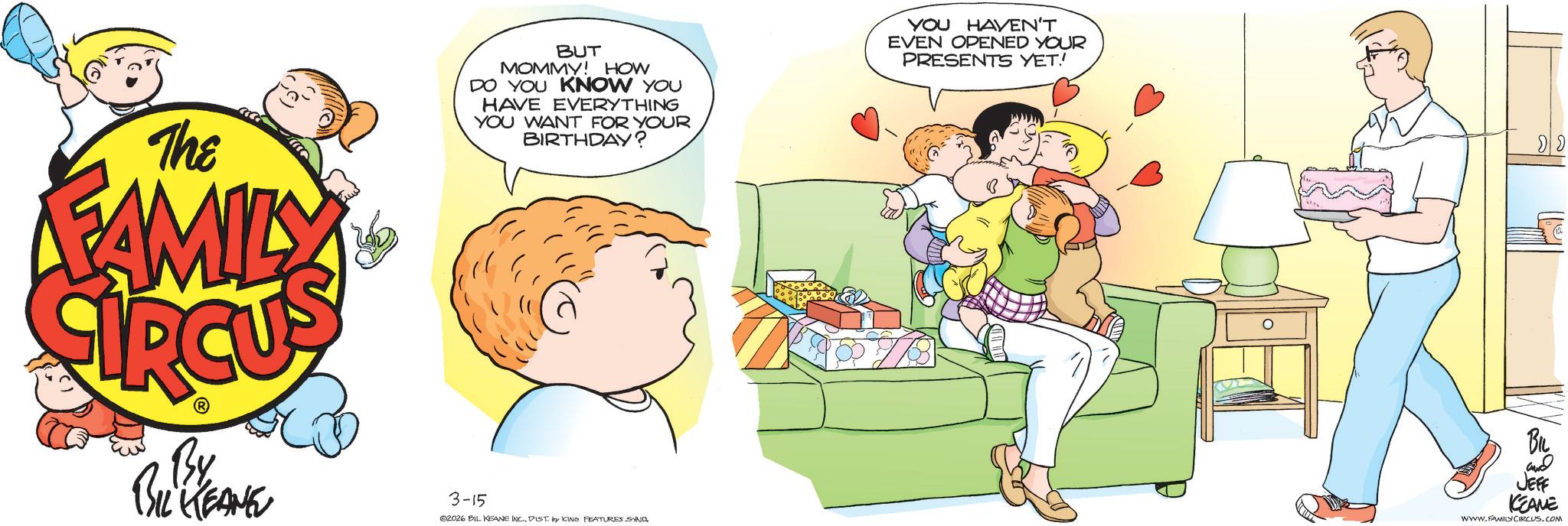 Fictional character OCR: The FAMILY BUT MOMMY! HOW DO YOU KNOW YOU HAVE EVERYTHING YOU WANT FOR YOUR BIRTHDAY? YOU HAVEN'T EVEN OPENED YOUR PRESENTS YET! By BIL KEANE 3-15 02026 BIL KEANE INC.DIST. by KING FEATURES SYND ?? 2 BIL and JEFF KEANE WWW.FAMILY CIRCUS.COM The FAMILY BUT MOMMY ! HOW DO YOU KNOW YOU HAVE EVERYTHING YOU WANT FOR YOUR BIRTHDAY ? YOU HAVEN'T EVEN OPENED YOUR PRESENTS YET ! By BIL KEANE 3-15 02026 BIL KEANE INC .DIST . by KING FEATURES SYND ?? 2 BIL and JEFF KEANE WWW.FAMILY CIRCUS.COM