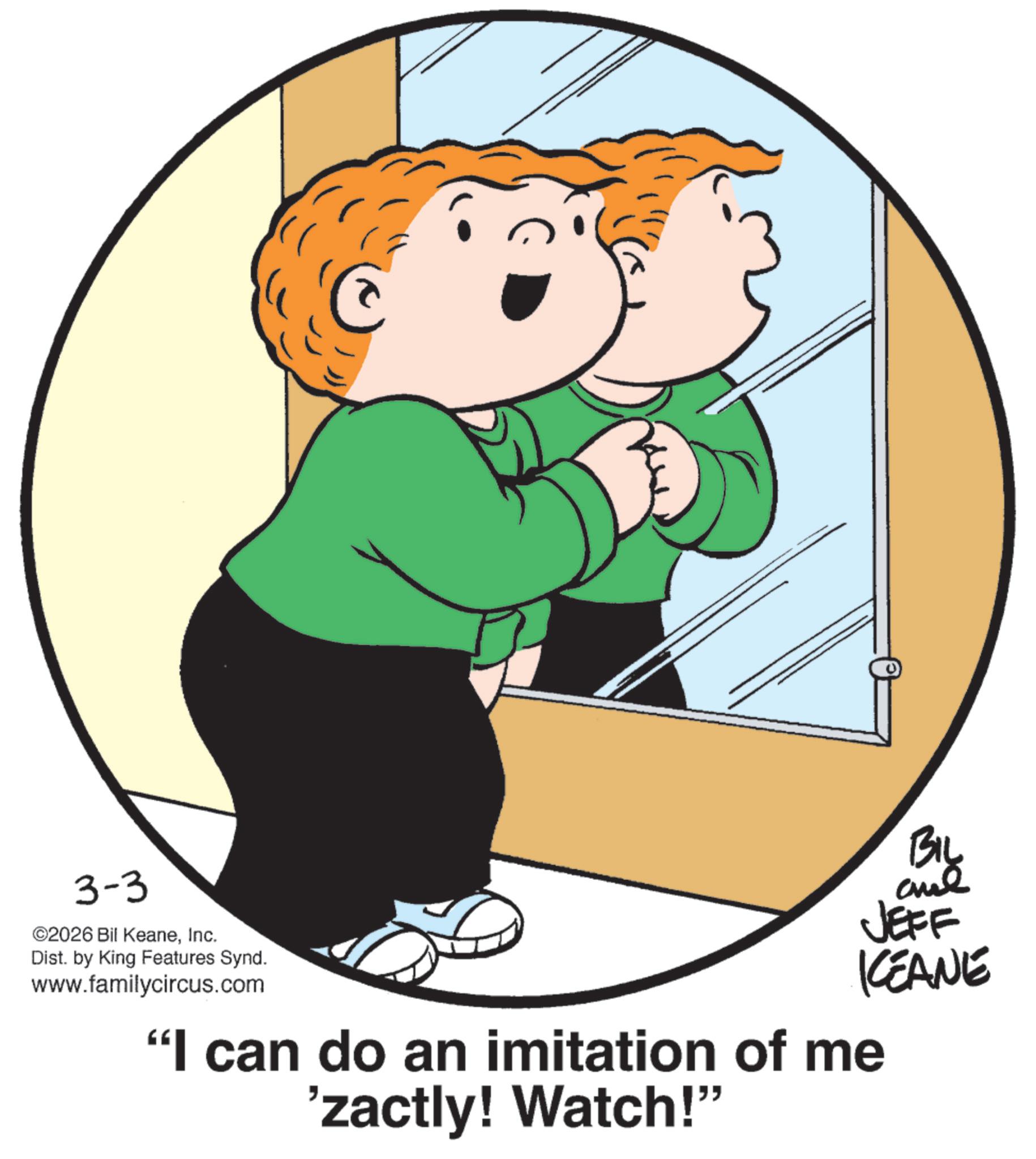 Fiction OCR: 3-3 ©2026 Bil KeaneInc. Dist. by King Features Synd. www.familycircus.com BIL and JEFF KEANE "I can do an imitation of me 'zactly! Watch!" 3-3 © 2026 Bil KeaneInc. Dist . by King Features Synd . www.familycircus.com BIL and JEFF KEANE " I can do an imitation of me ' zactly ! Watch ! "