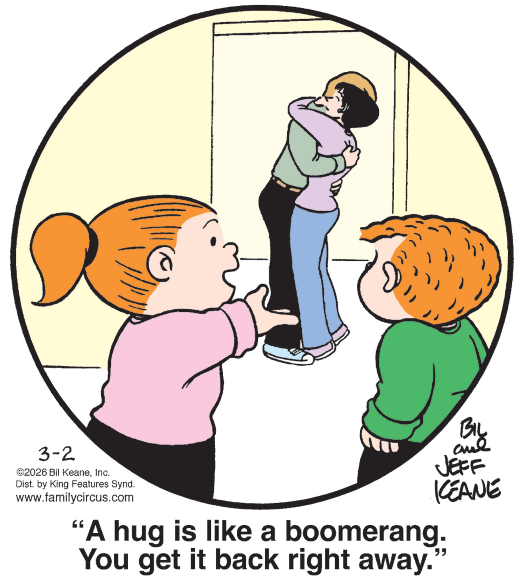 Photo caption OCR: 3-2 ©2026 Bil KeaneInc. Dist. by King Features Synd. www.familycircus.com BIL and JEFF KCEANE "A hug is like a boomerang. You get it back right away. ?? 3-2 © 2026 Bil KeaneInc. Dist . by King Features Synd . www.familycircus.com BIL and JEFF KCEANE " A hug is like a boomerang . You get it back right away . ??