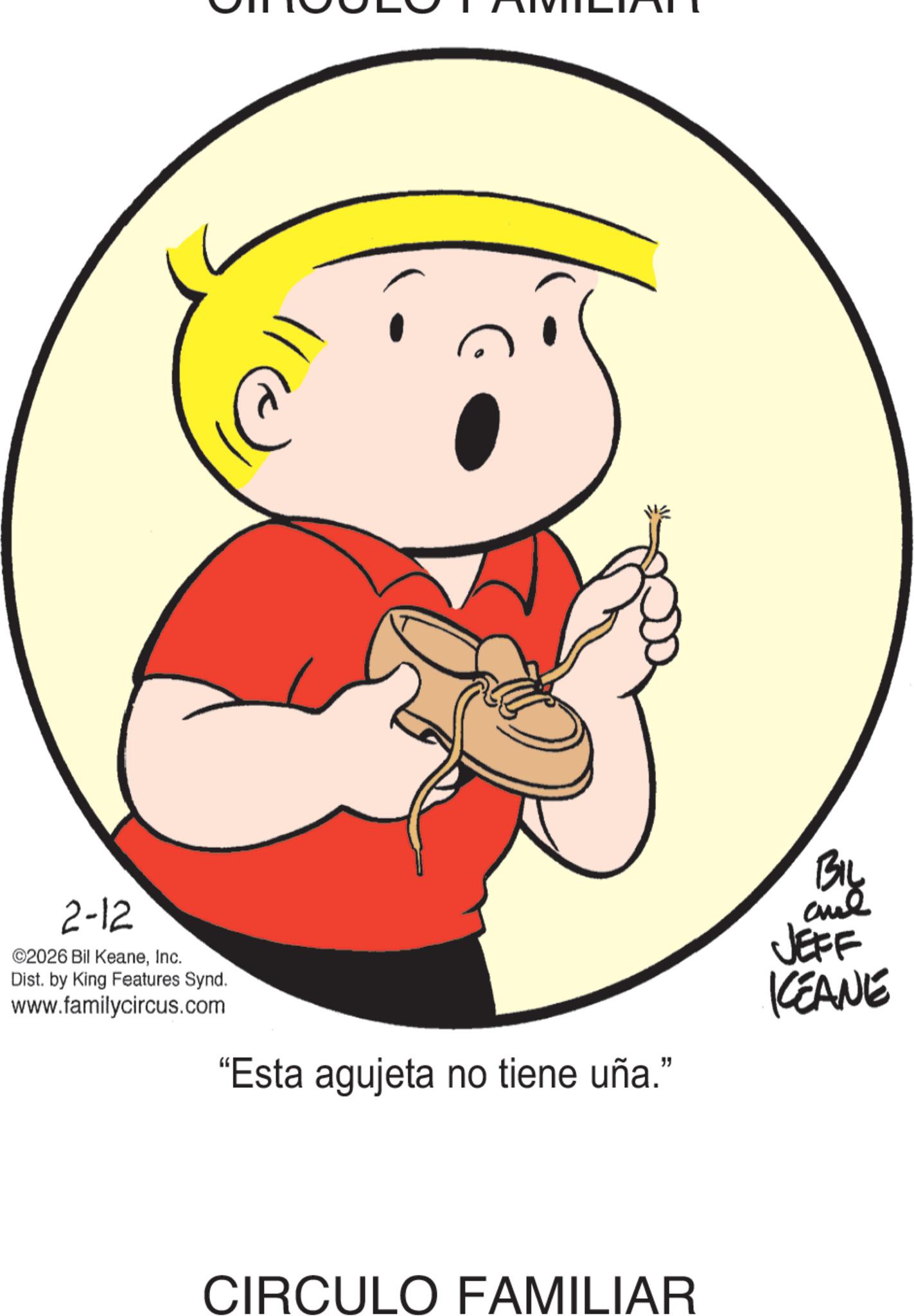 Happiness OCR: 2-12 ©2026 Bil KeaneInc. Dist. by King Features Synd. www.familycircus.com "Esta agujeta no tiene uña." CIRCULO FAMILIAR BIL JEFF KEANE 2-12 © 2026 Bil KeaneInc. Dist . by King Features Synd . www.familycircus.com " Esta agujeta no tiene uña . " CIRCULO FAMILIAR BIL JEFF KEANE