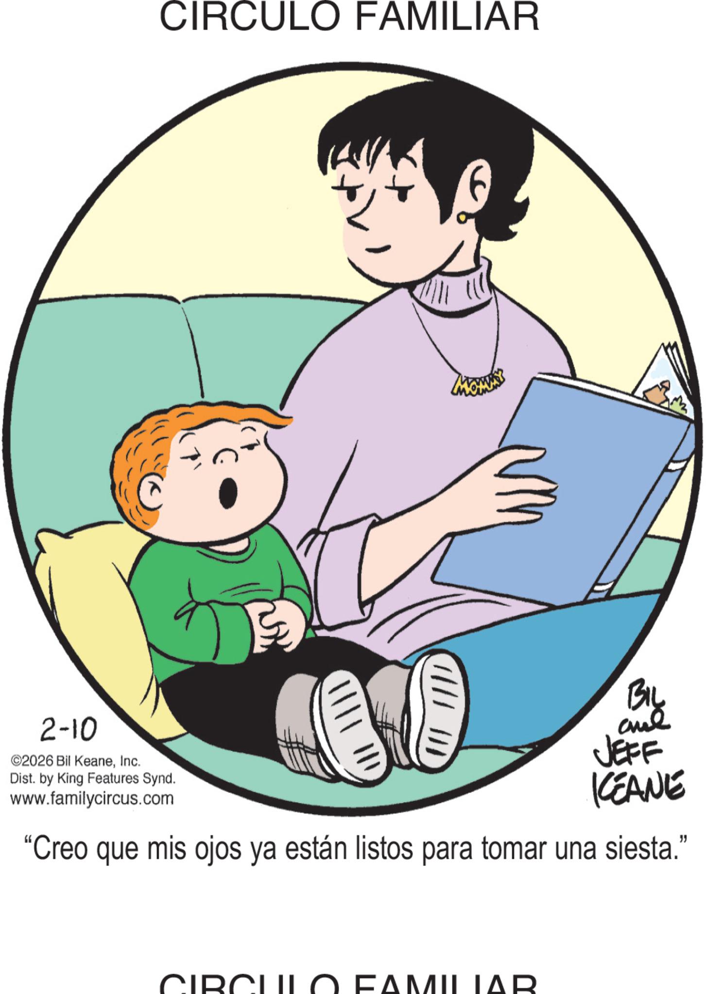 Fiction OCR: CIRCULO FAMILIAR 2-10 ©2026 Bil KeaneInc. Dist. by King Features Synd. www.familycircus.com |||| BIL and JEFF KCEANE "Creo que mis ojos ya están listos para tomar una siesta." CIE AM MILIAR CIRCULO FAMILIAR 2-10 © 2026 Bil KeaneInc. Dist . by King Features Synd . www.familycircus.com |||| BIL and JEFF KCEANE " Creo que mis ojos ya están listos para tomar una siesta . " CIE AM MILIAR