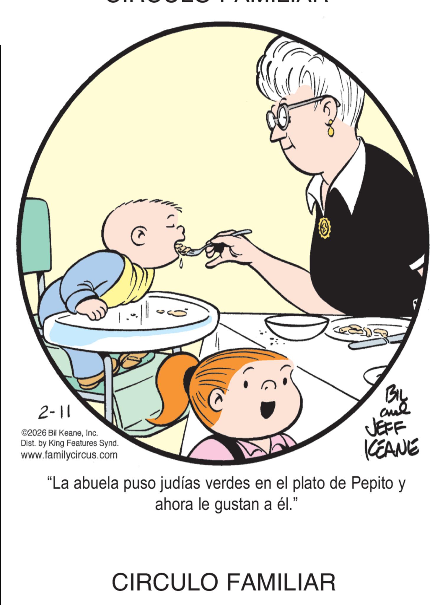 Fiction OCR: 2-11 ©2026 Bil KeaneInc. Dist. by King Features Synd. www.familycircus.com BIL and F JEFF KCEANE "La abuela puso judías verdes en el plato de Pepito y ahora le gustan a él." CIRCULO FAMILIAR 2-11 © 2026 Bil KeaneInc. Dist . by King Features Synd . www.familycircus.com BIL and F JEFF KCEANE " La abuela puso judías verdes en el plato de Pepito y ahora le gustan a él . " CIRCULO FAMILIAR