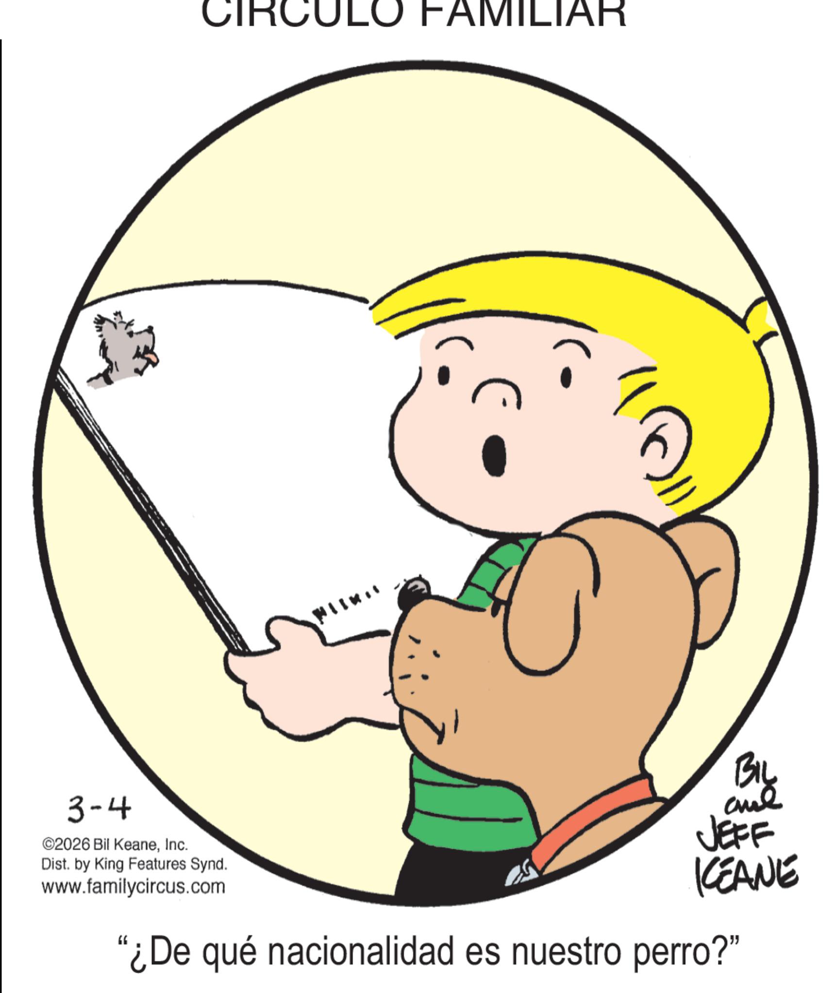 Clip art OCR: CIRC ULO FAMILIAR 3-4 ©2026 Bil KeaneInc. Dist. by King Features Synd. www.familycircus.com BIL and JEFF KEANE "¿De qué nacionalidad es nuestro perro?" CIRC ULO FAMILIAR 3-4 © 2026 Bil KeaneInc. Dist . by King Features Synd . www.familycircus.com BIL and JEFF KEANE " ¿ De qué nacionalidad es nuestro perro ? "