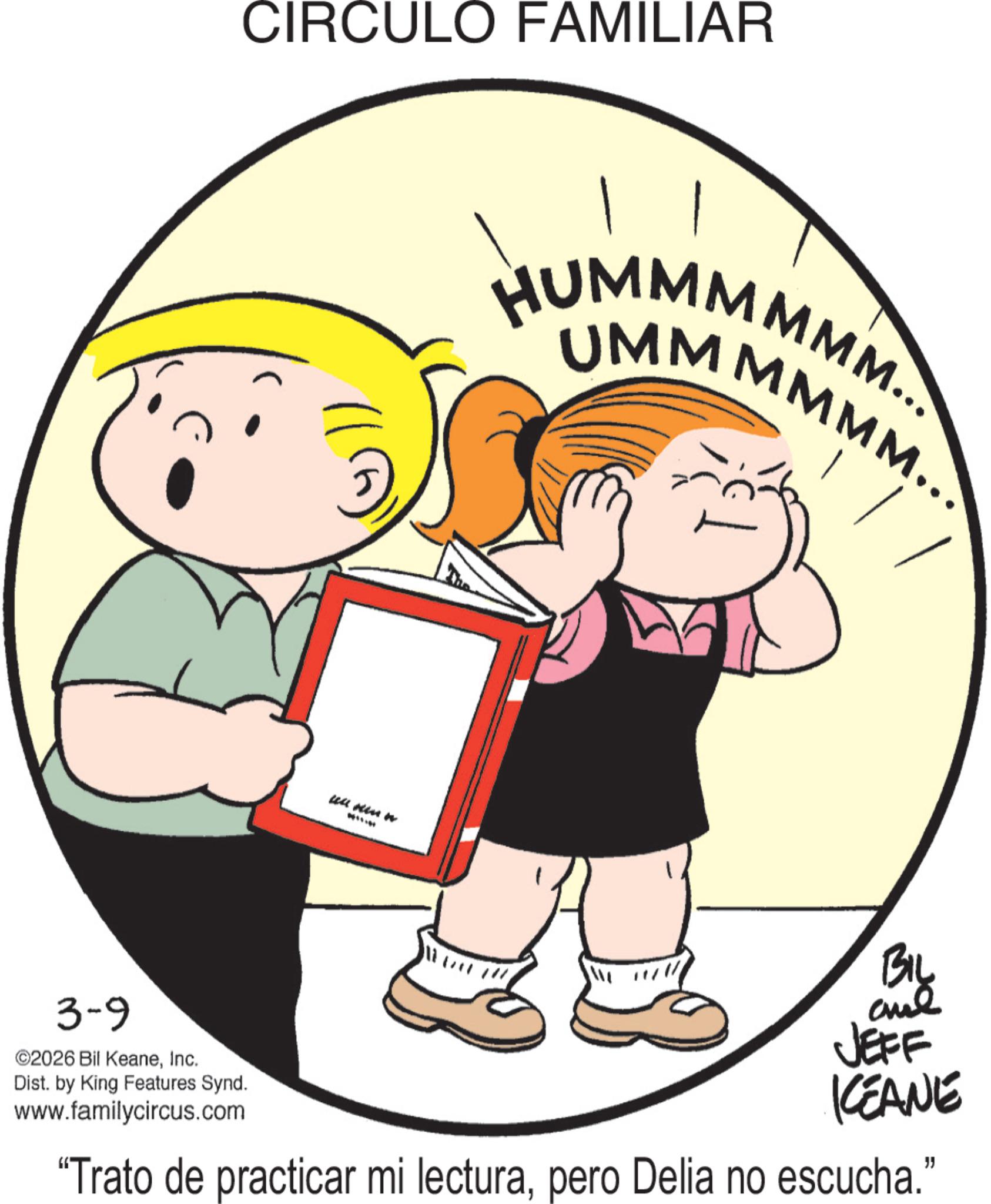 Pleased OCR: CIRCULO FAMILIAR ull kin n HUMMMMMM... UMMMMMM... 3-9 ©2026 Bil KeaneInc. Dist. by King Features Synd. www.familycircus.com BIL JEFF KEANE "Trato de practicar mi lecturapero Delia no escucha." CIRCULO FAMILIAR ull kin n HUMMMMMM ... UMMMMMM ... 3-9 © 2026 Bil KeaneInc. Dist . by King Features Synd . www.familycircus.com BIL JEFF KEANE " Trato de practicar mi lecturapero Delia no escucha . "
