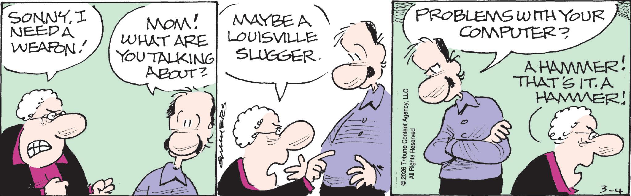Animation OCR: SONNYI NEEDA WEAPON! MOM! WHAT ARE YOU TALKING ABOUT? MAYBEA LOUISVILLE SLUGGER. ? U © 2026 Tribune Content AgencyLLC All Rights Reserved PROBLEMS WITH YOUR COMPUTER? A HAMMER! THAT'S IT. A HAMMER! 3-4 SONNYI NEEDA WEAPON ! MOM ! WHAT ARE YOU TALKING ABOUT ? MAYBEA LOUISVILLE SLUGGER . ? U © 2026 Tribune Content AgencyLLC All Rights Reserved PROBLEMS WITH YOUR COMPUTER ? A HAMMER ! THAT'S IT . A HAMMER ! 3-4