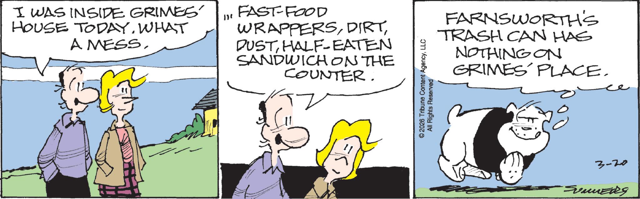 Comic book OCR: I WAS INSIDE GRIMES. HOUSE TODAY. WHAT A MESSFAST-FOOD WRAPPERSHALF-EATEN SANDWICH ON THE COUNTER. FARNSWORTH'S TRASH CAN HAS NOTHING ON GRIMES PLACE. © 2026 Tribune Content AgencyLLC All Rights Reserved 3-20 SUMMERS I WAS INSIDE GRIMES . HOUSE TODAY . WHAT A MESSFAST - FOOD WRAPPERSHALF - EATEN SANDWICH ON THE COUNTER . FARNSWORTH'S TRASH CAN HAS NOTHING ON GRIMES PLACE . © 2026 Tribune Content AgencyLLC All Rights Reserved 3-20 SUMMERS