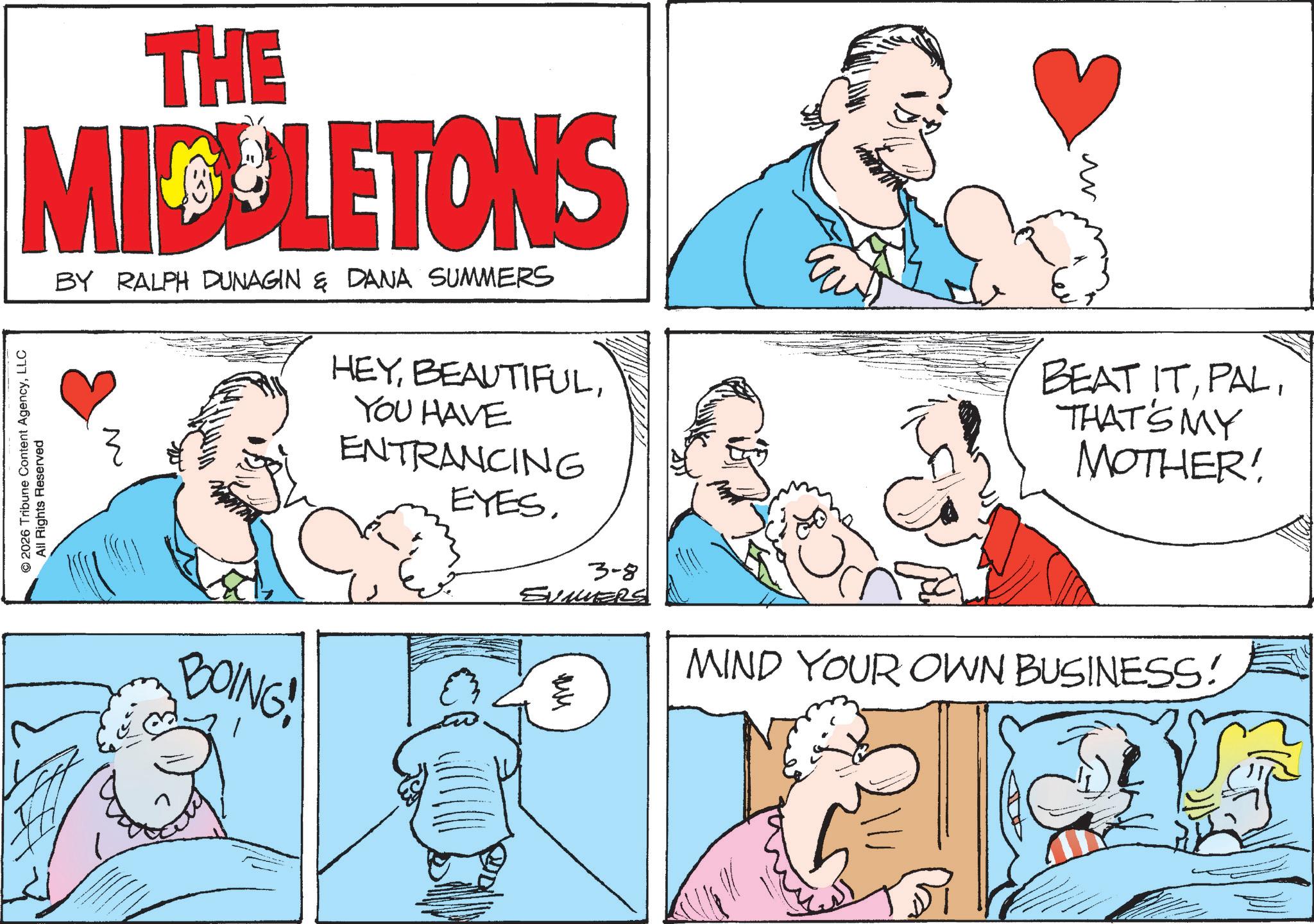 Pleased OCR: THE MIDDLETONS © 2026 Tribune Content AgencyLLC All Rights Reserved BY RALPH DUNAGIN & DANA SUMMERS HEYYOU HAVE ENTRANCING EYES. 3-8 SUMMERS BOING! ?? BEAT ITTHATS MY MOTHER! MIND YOUR OWN BUSINESS! THE MIDDLETONS © 2026 Tribune Content AgencyLLC All Rights Reserved BY RALPH DUNAGIN & DANA SUMMERS HEYYOU HAVE ENTRANCING EYES . 3-8 SUMMERS BOING ! ?? BEAT ITTHATS MY MOTHER ! MIND YOUR OWN BUSINESS !