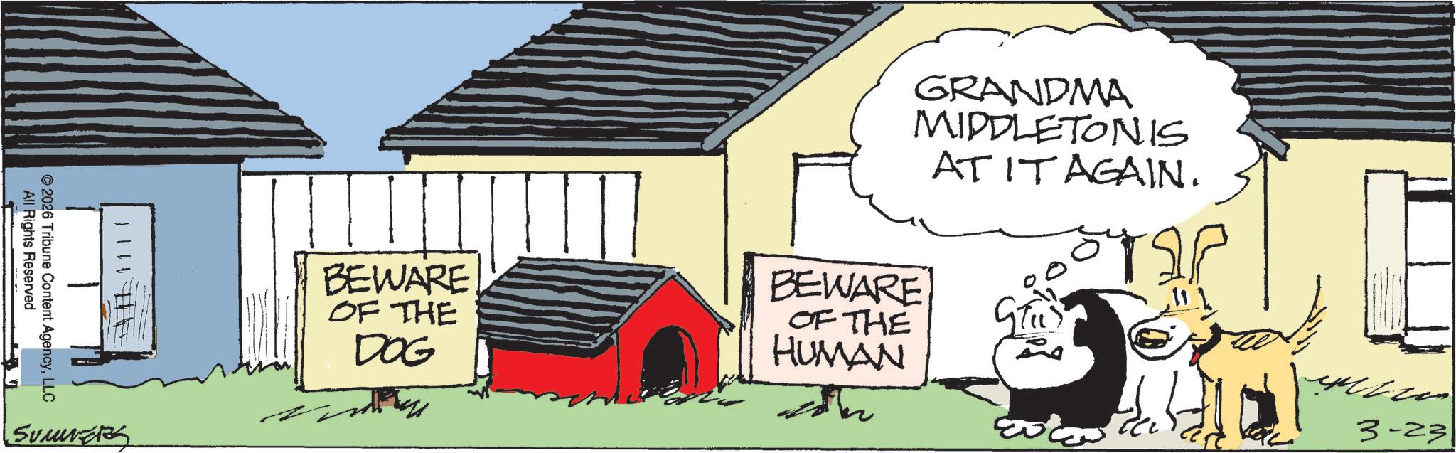Canidae OCR: All Rights Reserved © 2026 Tribune Content AgencyLLC SUMMERS GRANDMA MIDDLETONIS AT IT AGAIN. BEWARE OF THE DOG BEWARE OF THE HUMAN ?? 3-23 All Rights Reserved © 2026 Tribune Content AgencyLLC SUMMERS GRANDMA MIDDLETONIS AT IT AGAIN . BEWARE OF THE DOG BEWARE OF THE HUMAN ?? 3-23