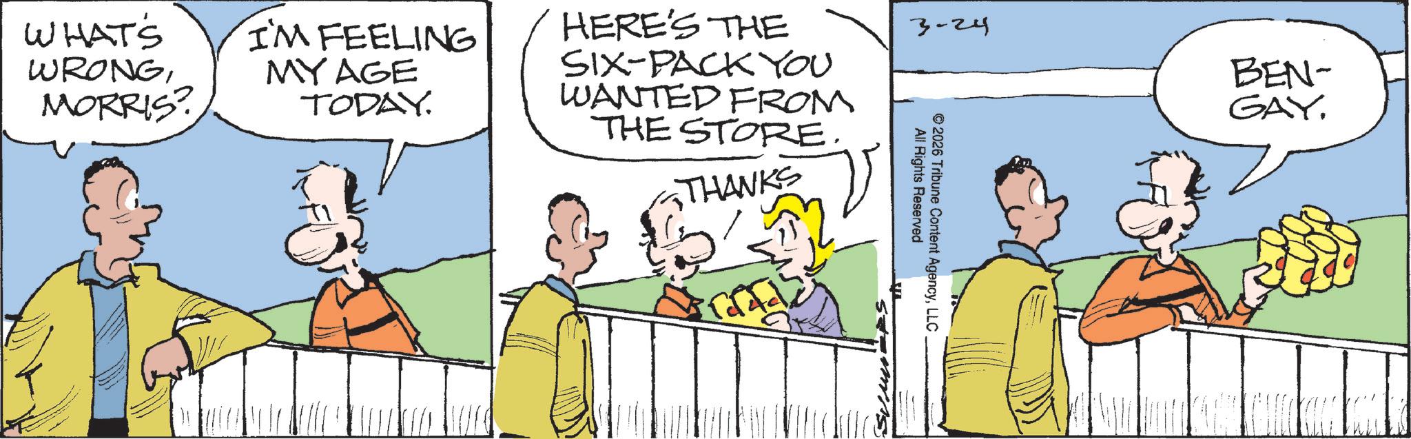 Comic book OCR: GAY. 3-24 BEN- WHAT'S WRONGMORRIS? I'M FEELING MY AGE TODAY. HERE'S THE SIX-PACK YOU WANTED FROM THE STORE. THANKS All Rights Reserved © 2026 Tribune Content AgencyLLC GAY . 3-24 BEN- WHAT'S WRONGMORRIS ? I'M FEELING MY AGE TODAY . HERE'S THE SIX - PACK YOU WANTED FROM THE STORE . THANKS All Rights Reserved © 2026 Tribune Content Agency