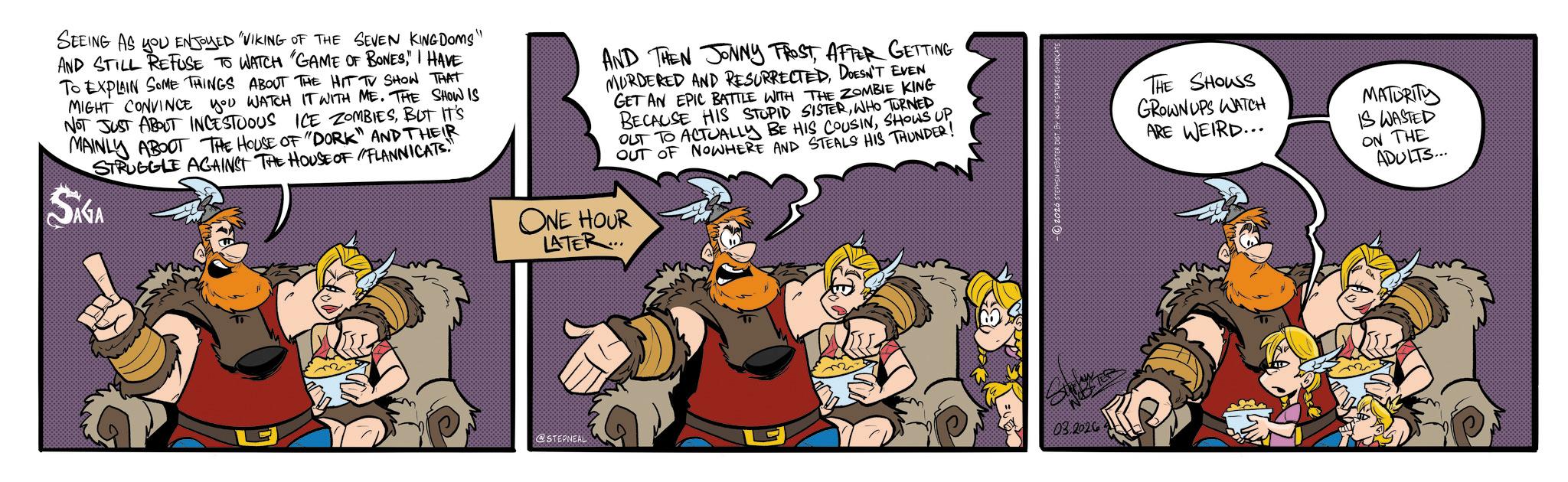 Fictional character OCR: SEEING AS YOU ENJOYED VIKING OF THE SEVEN KINGDOMS' AND STILL REFUSE TO WATCH "GAME OF BONES" I HAVE TO EXPLAIN SOME THINGS ABOUT THE HIT TV SHOW THAT MIGHT CONVINCE YOU WATCH IT WITH ME. THE SHOW IS NOT JUST ABOUT INCESTUOUS ICE ZOMBIESBUT IT'S MAINLY ABOUT THE HOUSE OF "DORK" AND THEIR STRUGGLE AGAINST THE HOUSE OF FLANNICATS. Sika AND THEN JONNY FROSTAFTER GETTING MURDERED AND RESURRECTEDDOESN'T EVEN GET AN EPIC BATTLE WITH THE ZOMBIE KING BECAUSE HIS STUPID SISTERWHO TURNED OUT TO ACTUALLY BE HIS COUSINSHOWS UP OUT OF NOWHERE AND STEALS HIS THUNDER! ONE HOUR LATER... U @STEPNEAL 03.2026 2020 STEPHEN WEBSTER DIST BY KING FEATURES THE SHOUS GROWNUPS WATCH ARE WEIRD... MATURITY IS WASTED ON THE ADULTS... SEEING AS YOU ENJOYED VIKING OF THE SEVEN KINGDOMS ' AND STILL REFUSE TO WATCH " GAME OF BONES" I HAVE TO EXPLAIN SOME THINGS ABOUT THE HIT TV SHOW THAT MIGHT CONVINCE YOU WATCH IT WITH ME . THE SHOW IS NOT JUST ABOUT INCESTUOUS ICE ZOMBIESBUT IT'S MAINLY ABOUT THE HOUSE OF " DORK " AND THEIR STRUGGLE AGAINST THE HOUSE OF FLANNICATS . Sika AND THEN JONNY FROSTAFTER GETTING MURDERED AND RESURRECTEDDOESN'T EVEN GET AN EPIC BATTLE WITH THE ZOMBIE KING BECAUSE HIS STUPID SISTERWHO TURNED OUT TO ACTUALLY BE HIS COUSINSHOWS UP OUT OF NOWHERE AND STEALS HIS THUNDER ! ONE HOUR LATER ... U @STEPNEAL 03.2026 2020 STEPHEN WEBSTER DIST BY KING FEATURES THE SHOUS GROWNUPS WATCH ARE WEIRD ... MATURITY IS WASTED ON THE ADULTS ...