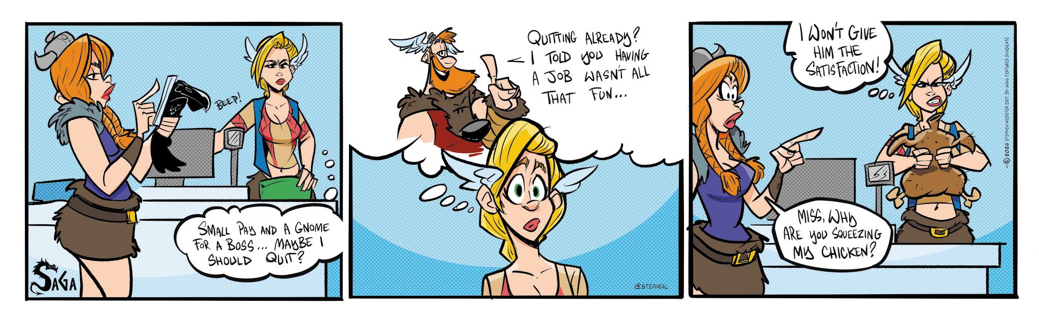 Comic book OCR: BEEP! SAGA SMALL PAY AND A GNOME FOR A BOSS... MAYBE I SHOULD QUIT? QUITTING ALREADY? I TOLD YOU HAVING A JOB WASNT ALL THAT FUN... I WON'T GIVE HIM THE SATISFACTION! 000 0000 @STEPNEAL MISSWHD ARE YOU SQUEEZING MY CHICKEN? -2026 STEPHEN WEBSTER DIST BY KING FEATURES SYNDICATE BEEP ! SAGA SMALL PAY AND A GNOME FOR A BOSS ... MAYBE I SHOULD QUIT ? QUITTING ALREADY ? I TOLD YOU HAVING A JOB WASNT ALL THAT FUN ... I WON'T GIVE HIM THE SATISFACTION ! 000 0000 @STEPNEAL MISSWHD ARE YOU SQUEEZING MY CHICKEN ? -2026 STEPHEN WEBSTER DIST BY KING FEATURES SYNDICATE