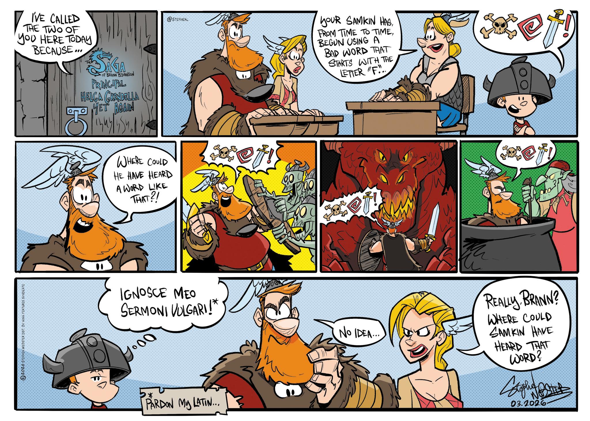 Publication OCR: 2026 STEPHEN WEBSTER DIST. BY KING FEATURES SYNDICATE I'VE CALLED THE TWO OF YOU HERE TODAY BECAUSE... M OF BRANN BJORNSON PRINCIPAL HELGA GRENDELLA MET AGAIN CH @STEPNEAL YOUR SAMKIN HAS. FROM TIME TO TIMEBEGUN USING A BAD WORD THAT STARTS WITH THE LETTER "F... WHERE COULD HE HAVE HEARD A WORD LIKE THAT?! et!! ef! IGNOSCE MEO SERMONI VULGARI!* 3* PARDON My LATIN... NO IDEA.... REALLY BRANN? WHERE COULD SAMKIN HAVE HEARD THAT WORD? Bagh B 03.2026 2026 STEPHEN WEBSTER DIST . BY KING FEATURES SYNDICATE I'VE CALLED THE TWO OF YOU HERE TODAY BECAUSE ... M OF BRANN BJORNSON PRINCIPAL HELGA GRENDELLA MET AGAIN CH @STEPNEAL YOUR SAMKIN HAS . FROM TIME TO TIMEBEGUN USING A BAD WORD THAT STARTS WITH THE LETTER " F ... WHERE COULD HE HAVE HEARD A WORD LIKE THAT ?! et !! ef ! IGNOSCE MEO SERMONI VULGARI ! * 3 * PARDON My LATIN ... NO IDEA .... REALLY BRANN ? WHERE COULD SAMKIN HAVE HEARD THAT WORD ? Bagh B 03.2026