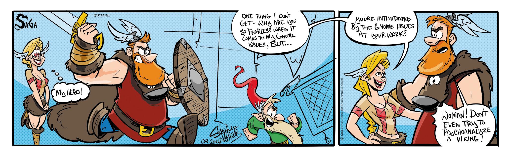Comic book OCR: SAGA @STEPNEAL 000 My HERO! 03.2026 ONE THING I DON'T GET-WHY ARE YOU SO FEARLESS WHEN IT COMES TO MY GNOME ISSUESBUT... YOURE INTIMIDATED THE GNOME ISSUES By AT YOUR WORK? WOMAN! DONT EVEN TRY TO PSYCHOANALYZE A VIKING! SAGA @STEPNEAL 000 My HERO ! 03.2026 ONE THING I DON'T GET - WHY ARE YOU SO FEARLESS WHEN IT COMES TO MY GNOME ISSUESBUT ... YOURE INTIMIDATED THE GNOME ISSUES By AT YOUR WORK ? WOMAN ! DONT EVEN TRY TO PSYCHOANALYZE A VIKING !