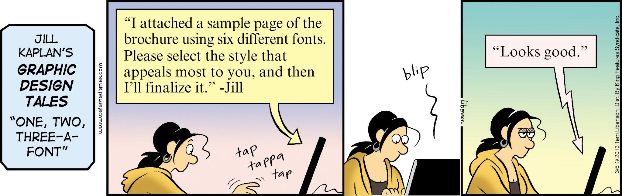Graphics OCR: JILL KAPLAN'S GRAPHIC DESIGN TALES "ONETHREE-A- FONT" www.pajamadiaries.com "I attached a sample page of the brochure using six different fonts. Please select the style that appeals most to youand then I'll finalize it." -Jill tap tappa tap blip Libenson "Looks good." 3/6 2013 Terri LibensonInc. JILL KAPLAN'S GRAPHIC DESIGN TALES " ONETHREE - A- FONT " www.pajamadiaries.com " I attached a sample page of the brochure using six different fonts . Please select the style that appeals most to youand then I'll finalize it . " -Jill tap tappa tap blip Libenson " Looks good . " 3/6 2013 Terri LibensonDist . By King Features Syndicate