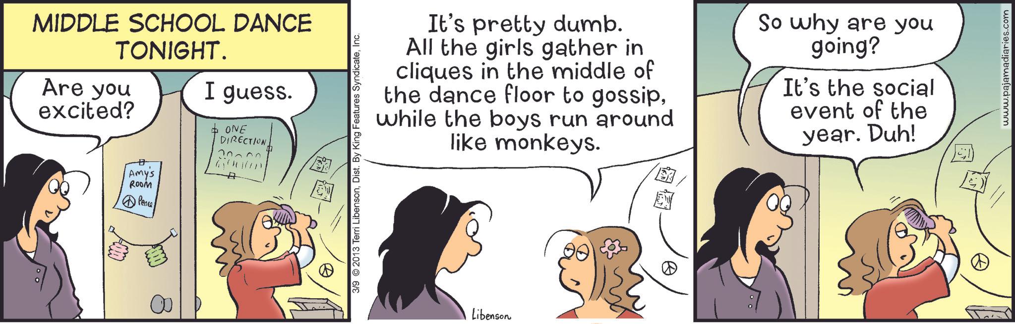 Happiness OCR: MIDDLE SCHOOL DANCE TONIGHT. Are you excited? A I guess. + ONE DIRECTION 70300 E Amy's ROOM Peace 3/9 2013 Terri LibensonInc. It's pretty dumb. All the girls gather in cliques in the middle of the dance floor to gossipwhile the boys run around like monkeys. So why are you going? It's the social event of the year. Duh! Libenson www.pajamadiaries.com MIDDLE SCHOOL DANCE TONIGHT . Are you excited ? A I guess . + ONE DIRECTION 70300 E Amy's ROOM Peace 3/9 2013 Terri LibensonDist . By King Features SyndicateInc. It's pretty dumb . All the girls gather in cliques in the middle of the dance floor to gossipwhile the boys run around like monkeys . So why are you going ? It's the social event of the year . Duh ! Libenson www.pajamadiaries.com