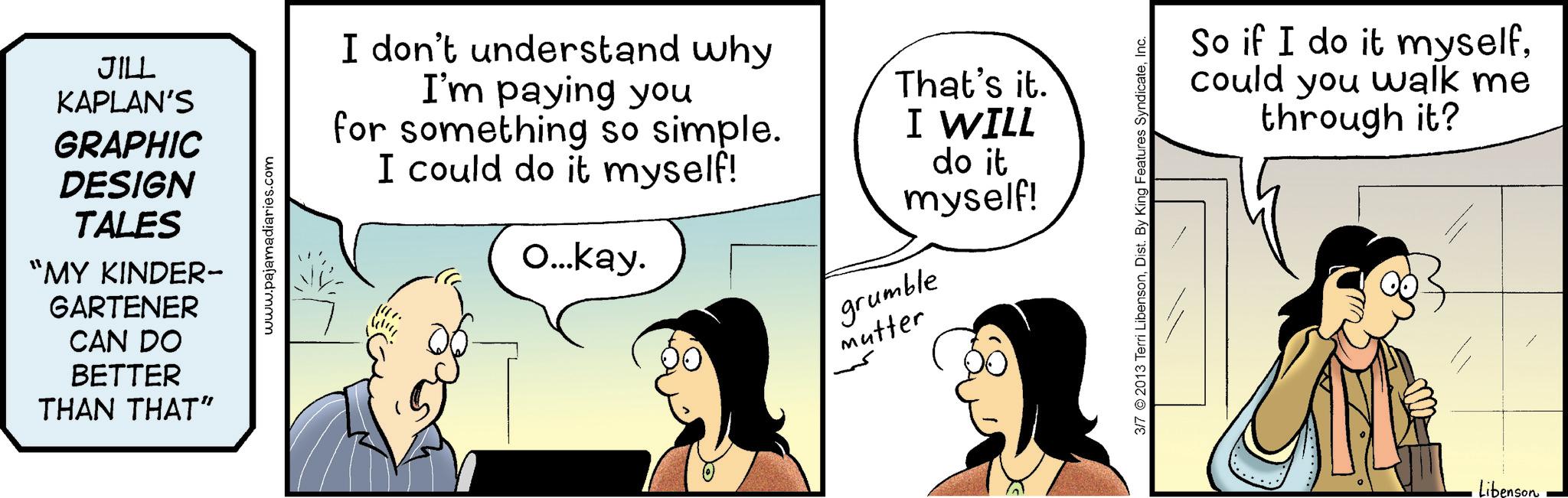 Animated cartoon OCR: JILL KAPLAN'S GRAPHIC DESIGN TALES "MY KINDER- GARTENER CAN DO BETTER THAN THAT" www.pajamadiaries.com I don't understand why I'm paying you for something so simple. I could do it myself! O...kay. That's it. I WILL do it myself! grumble Mutter 3/7 2013 Terri LibensonInc. So if I do it myselfcould you walk me through it? Libenson JILL KAPLAN'S GRAPHIC DESIGN TALES " MY KINDER- GARTENER CAN DO BETTER THAN THAT " www.pajamadiaries.com I don't understand why I'm paying you for something so simple . I could do it myself ! O ... kay . That's it . I WILL do it myself ! grumble Mutter 3/7 2013 Terri LibensonDist . By King Features SyndicateInc. So if I do it myselfcould you walk me through it ? Libenson