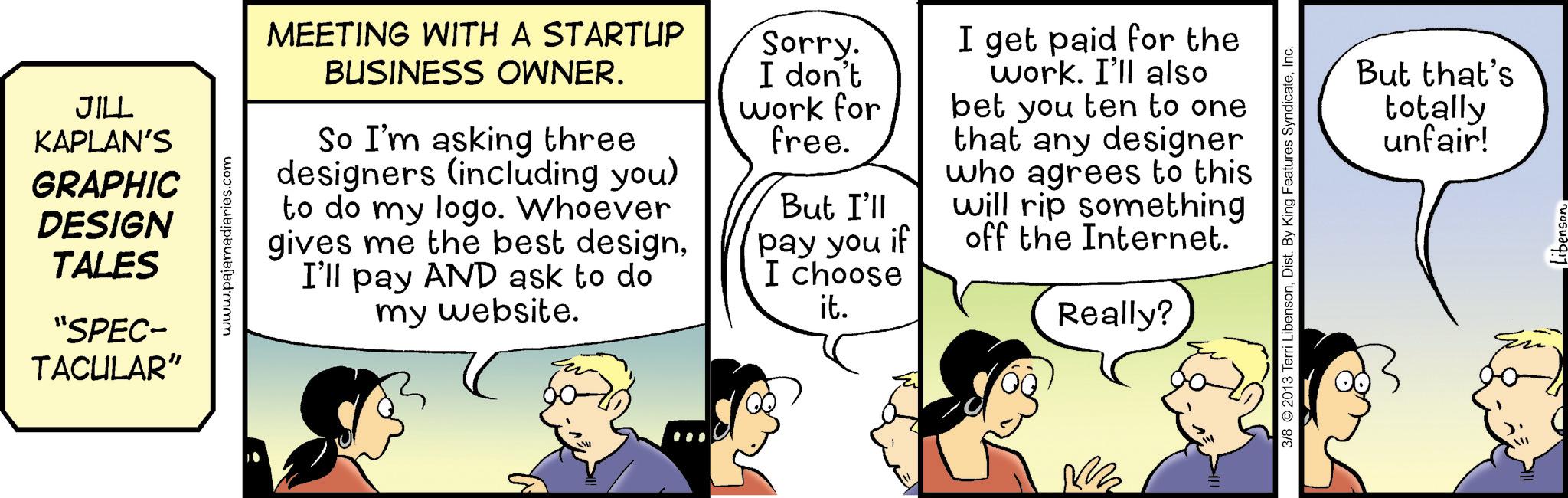 Cartoon OCR: JILL KAPLAN'S GRAPHIC DESIGN TALES "SPEC- TACULAR" www.pajamadiaries.com MEETING WITH A STARTUP BUSINESS OWNER. So I'm asking three designers (including you) to do my logo. Whoever gives me the best designI'll pay AND ask to do my website. Sorry. I don't work for free. But I'll pay you if I choose it. I get paid for the work. I'll also bet you ten to one that any designer who agrees to this will rip something off the Internet. Really? But that's totally unfair! 3/8 2013 Terri LibensonInc. libenson JILL KAPLAN'S GRAPHIC DESIGN TALES " SPEC- TACULAR " www.pajamadiaries.com MEETING WITH A STARTUP BUSINESS OWNER . So I'm asking three designers ( including you ) to do my logo . Whoever gives me the best designI'll pay AND ask to do my website . Sorry . I don't work for free . But I'll pay you if I choose it . I get paid for the work . I'll also bet you ten to one that any designer who agrees to this will rip something off the Internet . Really ? But that's totally unfair ! 3/8 2013 Terri LibensonDist . By King Features SyndicateInc. libenson