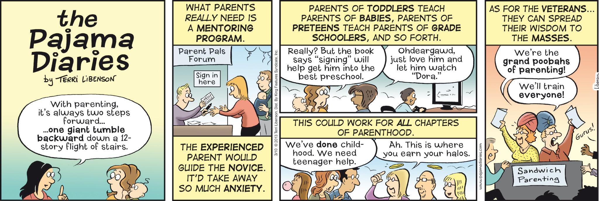 Conversation OCR: the Pajama Diaries by TERRI LIBENSON With parentingit's always two steps forward... ...one giant tumble backward down a 12- story flight of stairs. WHAT PARENTS REALLY NEED IS A MENTORING PROGRAM. Parent Pals Forum Sign in here THE EXPERIENCED PARENT WOULD GUIDE THE NOVICE. IT'D TAKE AWAY SO MUCH ANXIETY. 3/10 2013 PARENTS OF TODDLERS TEACH PARENTS OF BABIESPARENTS OF PRETEENS TEACH PARENTS OF GRADE SCHOOLERSAND SO FORTH. Really? But the book says "signing" will help get him into the best preschool. Ohdeargawdjust love him and let him watch "Dora." E THIS COULD WORK FOR ALL CHAPTERS OF PARENTHOOD. We've done child- hood. We need teenager help. Ah. This is where you earn your halos. www.pajamadiaries.com AS FOR THE VETERANS... THEY CAN SPREAD THEIR WISDOM TO THE MASSES. We're the grand poobahs of parenting! We'll train everyone! Sandwich Parenting Gurus! the Pajama Diaries by TERRI LIBENSON With parentingit's always two steps forward ... ... one giant tumble backward down a 12- story flight of stairs . WHAT PARENTS REALLY NEED IS A MENTORING PROGRAM . Parent Pals Forum Sign in here THE EXPERIENCED PARENT WOULD GUIDE THE NOVICE . IT'D TAKE AWAY SO MUCH ANXIETY . 3/10 2013 PARENTS OF TODDLERS TEACH PARENTS OF BABIESPARENTS OF PRETEENS TEACH PARENTS OF GRADE SCHOOLERSAND SO FORTH . Really ? But the book says " signing " will help get him into the best preschool . Ohdeargawdjust love him and let him watch " Dora . " E THIS COULD WORK FOR ALL CHAPTERS OF PARENTHOOD . We've done child- hood . We need teenager help . Ah . This is where you earn your halos . www.pajamadiaries.com AS FOR THE VETERANS ... THEY CAN SPREAD THEIR WISDOM TO THE MASSES . We're the grand poobahs of parenting ! We'll train everyone ! Sandwich Parenting Gurus !