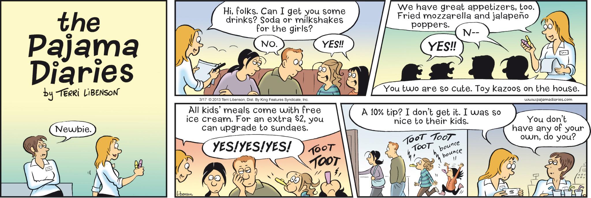 Animated cartoon OCR: the Pajama Diaries by TERRI LIBENSON Newbie. Hifolks. Can I get you some drinks? Soda or milkshakes for the girls? NO. 3/17 2013 Terri LibensonInc. All kids' meals come with free ice cream. For an extra $2you can upgrade to sundaes. YES!YES!YES! YES!! TOOT TOOT We have great appetizerstoo. Fried mozzarella and jalapeño poppers. YES!! N-- You two are so cute. Toy kazoos on the house. A 10% tip? I don't get it. I was so nice to their kids. ???? ???? TOOT bounce bounce "/ www.pajamadiaries.com have any ownYou don't of do you? your ?? Libenson $5 the Pajama Diaries by TERRI LIBENSON Newbie . Hifolks . Can I get you some drinks ? Soda or milkshakes for the girls ? NO . 3/17 2013 Terri LibensonDist . By King Features SyndicateInc. All kids ' meals come with free ice cream . For an extra $ 2you can upgrade to sundaes . YES ! YES ! YES ! YES !! TOOT TOOT We have great appetizerstoo . Fried mozzarella and jalapeño poppers . YES !! N-- You two are so cute . Toy kazoos on the house . A 10 % tip ? I don't get it . I was so nice to their kids . ???? ???? TOOT bounce bounce " / www.pajamadiaries.com have any ownYou don't of do you ? your ?? Libenson $ 5