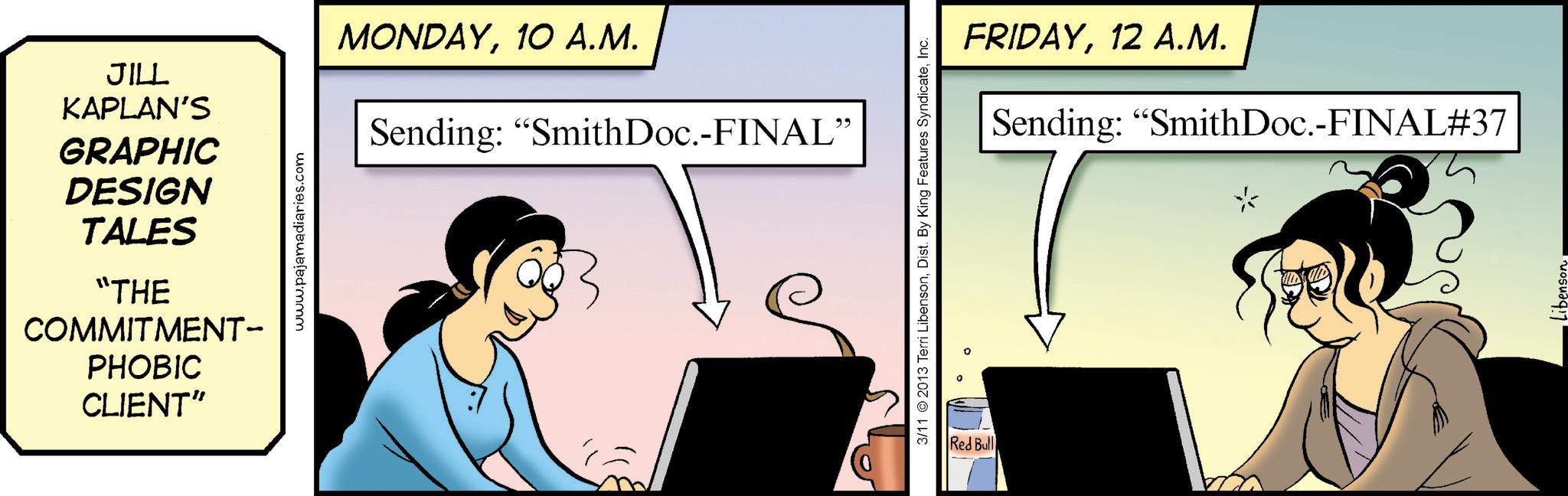 Computer OCR: GRAPHIC DESIGN TALES "THE JILL KAPLAN'S MONDAY10 A.M. Sending: "SmithDoc.-FINAL" COMMITMENT- PHOBIC CLIENT" www.pajamadiaries.com 3/11 2013 Terri LibensonInc. Red Bull FRIDAY12 A.M. Sending: "SmithDoc.-FINAL#37 Libenson GRAPHIC DESIGN TALES " THE JILL KAPLAN'S MONDAY10 A.M. Sending : " SmithDoc . - FINAL " COMMITMENT- PHOBIC CLIENT " www.pajamadiaries.com 3/11 2013 Terri LibensonDist . By King Features SyndicateInc. Red Bull FRIDAY12 A.M. Sending : " SmithDoc . - FINAL # 37 Libenson