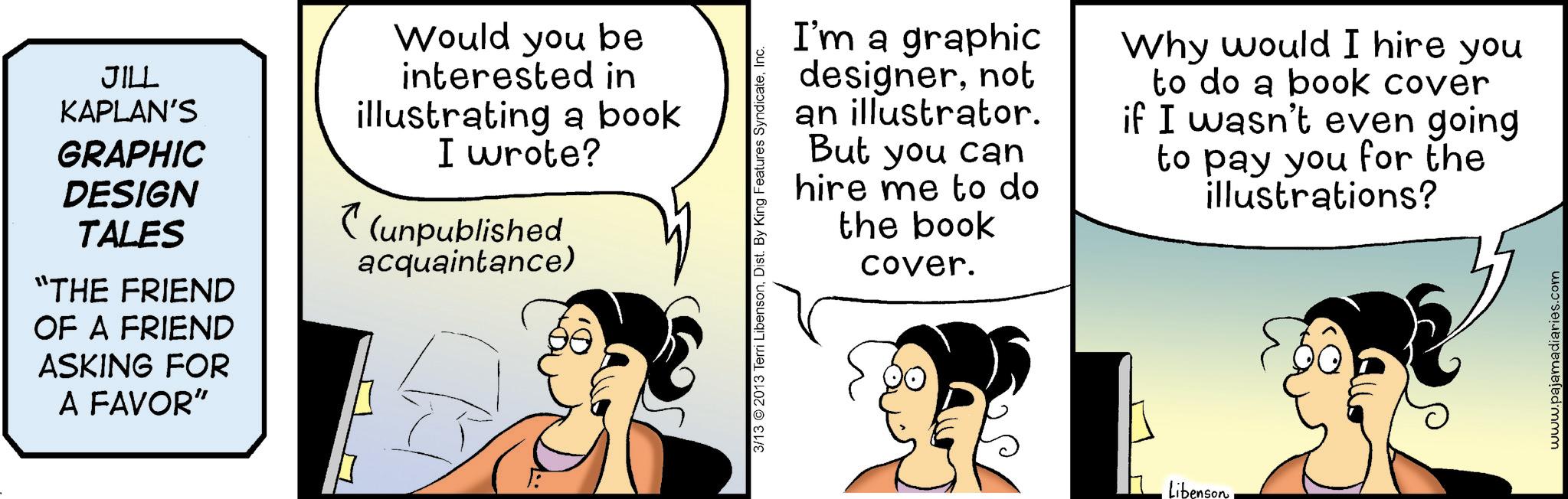 Publication OCR: JILL KAPLAN'S GRAPHIC DESIGN TALES “THE FRIEND OF A FRIEND ASKING FOR A FAVOR" Would you be interested in illustrating a book I wrote? (unpublished acquaintance) 3/13 2013 Terri LibensonInc. I'm a graphic designernot an illustrator. But you can hire me to do the book cover. Why would I hire you to do a book cover if I wasn't even going to pay you for the illustrations? Libenson www.pajamadiaries.com JILL KAPLAN'S GRAPHIC DESIGN TALES “ THE FRIEND OF A FRIEND ASKING FOR A FAVOR " Would you be interested in illustrating a book I wrote ? ( unpublished acquaintance ) 3/13 2013 Terri LibensonDist . By King Features SyndicateInc. I'm a graphic designernot an illustrator . But you can hire me to do the book cover . Why would I hire you to do a book cover if I wasn't even going to pay you for the illustrations ? Libenson www.pajamadiaries.com